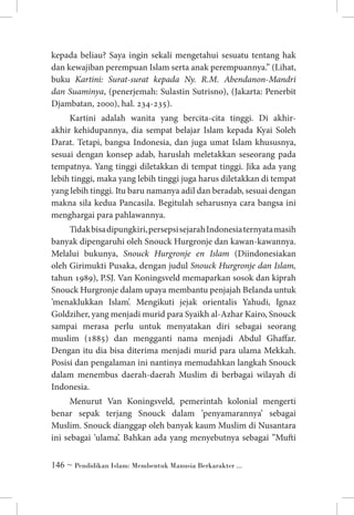 kepada beliau? Saya ingin sekali mengetahui sesuatu tentang hak
dan kewajiban perempuan Islam serta anak perempuannya.” (Lihat,
buku Kartini: Surat-surat kepada Ny. R.M. Abendanon-Mandri
dan Suaminya, (penerjemah: Sulastin Sutrisno), (Jakarta: Penerbit
Djambatan, 2000), hal. 234-235).
Kartini adalah wanita yang bercita-cita tinggi. Di akhirakhir kehidupannya, dia sempat belajar Islam kepada Kyai Soleh
Darat. Tetapi, bangsa Indonesia, dan juga umat Islam khususnya,
sesuai dengan konsep adab, haruslah meletakkan seseorang pada
tempatnya. Yang tinggi diletakkan di tempat tinggi. Jika ada yang
lebih tinggi, maka yang lebih tinggi juga harus diletakkan di tempat
yang lebih tinggi. Itu baru namanya adil dan beradab, sesuai dengan
makna sila kedua Pancasila. Begitulah seharusnya cara bangsa ini
menghargai para pahlawannya.
Tidak bisa dipungkiri, persepsi sejarah Indonesia ternyata masih
banyak dipengaruhi oleh Snouck Hurgronje dan kawan-kawannya.
Melalui bukunya, Snouck Hurgronje en Islam (Diindonesiakan
oleh Girimukti Pusaka, dengan judul Snouck Hurgronje dan Islam,
tahun 1989), P.SJ. Van Koningsveld memaparkan sosok dan kiprah
Snouck Hurgronje dalam upaya membantu penjajah Belanda untuk
’menaklukkan Islam’. Mengikuti jejak orientalis Yahudi, Ignaz
Goldziher, yang menjadi murid para Syaikh al-Azhar Kairo, Snouck
sampai merasa perlu untuk menyatakan diri sebagai seorang
muslim (1885) dan mengganti nama menjadi Abdul Ghaffar.
Dengan itu dia bisa diterima menjadi murid para ulama Mekkah.
Posisi dan pengalaman ini nantinya memudahkan langkah Snouck
dalam menembus daerah-daerah Muslim di berbagai wilayah di
Indonesia.
Menurut Van Koningsveld, pemerintah kolonial mengerti
benar sepak terjang Snouck dalam ’penyamarannya’ sebagai
Muslim. Snouck dianggap oleh banyak kaum Muslim di Nusantara
ini sebagai ’ulama’. Bahkan ada yang menyebutnya sebagai ”Mufti
 ~ Pendidikan Islam: Membentuk Manusia Berkarakter ...

 