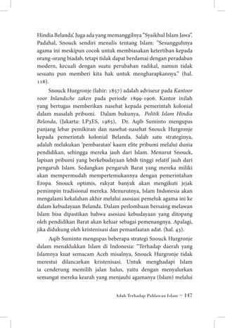 Hindia Belanda’. Juga ada yang memanggilnya ”Syaikhul Islam Jawa”.
Padahal, Snouck sendiri menulis tentang Islam: ”Sesungguhnya
agama ini meskipun cocok untuk membiasakan ketertiban kepada
orang-orang biadab, tetapi tidak dapat berdamai dengan peradaban
modern, kecuali dengan suatu perubahan radikal, namun tidak
sesuatu pun memberi kita hak untuk mengharapkannya.” (hal.
116).
Snouck Hurgronje (lahir: 1857) adalah adviseur pada Kantoor
voor Inlandsche zaken pada periode 1899-1906. Kantor inilah
yang bertugas memberikan nasehat kepada pemerintah kolonial
dalam masalah pribumi. Dalam bukunya, Politik Islam Hindia
Belanda, (Jakarta: LP3ES, 1985), Dr. Aqib Suminto mengupas
panjang lebar pemikiran dan nasehat-nasehat Snouck Hurgronje
kepada pemerintah kolonial Belanda. Salah satu strateginya,
adalah melakukan ‘pembaratan’ kaum elite pribumi melalui dunia
pendidikan, sehingga mereka jauh dari Islam. Menurut Snouck,
lapisan pribumi yang berkebudayaan lebih tinggi relatif jauh dari
pengaruh Islam. Sedangkan pengaruh Barat yang mereka miliki
akan mempermudah mempertemukannya dengan pemerintahan
Eropa. Snouck optimis, rakyat banyak akan mengikuti jejak
pemimpin tradisional mereka. Menurutnya, Islam Indonesia akan
mengalami kekalahan akhir melalui asosiasi pemeluk agama ini ke
dalam kebudayaan Belanda. Dalam perlombaan bersaing melawan
Islam bisa dipastikan bahwa asosiasi kebudayaan yang ditopang
oleh pendidikan Barat akan keluar sebagai pemenangnya. Apalagi,
jika didukung oleh kristenisasi dan pemanfaatan adat. (hal. 43).
Aqib Suminto mengupas beberapa strategi Snouck Hurgronje
dalam menaklukkan Islam di Indonesia: “Terhadap daerah yang
Islamnya kuat semacam Aceh misalnya, Snouck Hurgronje tidak
merestui dilancarkan kristenisasi. Untuk menghadapi Islam
ia cenderung memilih jalan halus, yaitu dengan menyalurkan
semangat mereka kearah yang menjauhi agamanya (Islam) melalui
Adab Terhadap Pahlawan Islam ~ 147

 