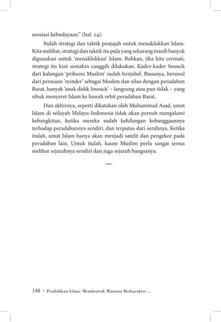 asosiasi kebudayaan.” (hal. 24).
Itulah strategi dan taktik penjajah untuk menaklukkan Islam.
Kita melihat, strategi dan taktik itu pula yang sekarang masih banyak
digunakan untuk ‘menaklukkan’ Islam. Bahkan, jika kita cermati,
strategi itu kini semakin canggih dilakukan. Kader-kader Snouck
dari kalangan ‘pribumi Muslim’ sudah berjubel. Biasanya, berawal
dari perasaan ‘minder’ sebagai Muslim dan silau dengan peradaban
Barat, banyak ‘anak didik Snouck’ – langsung atau pun tidak – yang
sibuk menyeret Islam ke bawah orbit peradaban Barat.
Dan akhirnya, seperti dikatakan oleh Muhammad Asad, umat
Islam di wilayah Melayu-Indonesia tidak akan pernah mengalami
kebangkitan, ketika mereka sudah kehilangan kebanggaannya
terhadap peradabannya sendiri, dan terputus dari serahnya. Ketika
itulah, umat Islam hanya akan menjadi satelit dan pengekor pada
peradaban lain. Untuk itulah, kaum Muslim perlu sangat serius
melihat sejarahnya sendiri dan juga sejarah bangsanya.

7

 ~ Pendidikan Islam: Membentuk Manusia Berkarakter ...

 