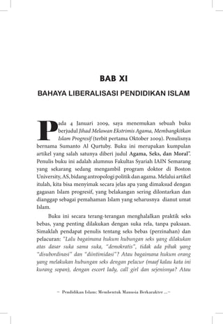 BAB XI
BAHAYA LIBERALISASI PENDIDIKAN ISLAM

P

ada 4 Januari 2009, saya menemukan sebuah buku
berjudul Jihad Melawan Ekstrimis Agama, Membangkitkan
Islam Progresif (terbit pertama Oktober 2009). Penulisnya
bernama Sumanto Al Qurtuby. Buku ini merupakan kumpulan
artikel yang salah satunya diberi judul Agama, Seks, dan Moral”.
Penulis buku ini adalah alumnus Fakultas Syariah IAIN Semarang
yang sekarang sedang mengambil program doktor di Boston
University, AS, bidang antropologi politik dan agama. Melalui artikel
itulah, kita bisa menyimak secara jelas apa yang dimaksud dengan
gagasan Islam progresif, yang belakangan sering dilontarkan dan
dianggap sebagai pemahaman Islam yang seharusnya dianut umat
Islam.
Buku ini secara terang-terangan menghalalkan praktik seks
bebas, yang penting dilakukan dengan suka rela, tanpa paksaan.
Simaklah pendapat penulis tentang seks bebas (perzinahan) dan
pelacuran: ”Lalu bagaimana hukum hubungan seks yang dilakukan
atas dasar suka sama suka, “demokratis”, tidak ada pihak yang
“disubordinasi” dan “diintimidasi”? Atau bagaimana hukum orang
yang melakukan hubungan seks dengan pelacur (maaf kalau kata ini
kurang sopan), dengan escort lady, call girl dan sejenisnya? Atau

~ Pendidikan Islam: Membentuk Manusia Berkarakter ...~

 