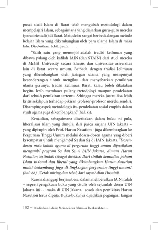 pusat studi Islam di Barat telah mengubah metodologi dalam
mempelajari Islam, sebagaimana yang diajarkan guru-guru mereka
(para orientalis) di Barat. Metode itu sangat berbeda dengan metode
belajar Islam yang dikembangkan oleh para ulama Islam di masa
lalu. Disebutkan lebih jauh:
“Salah satu yang menonjol adalah tradisi keilmuan yang
dibawa pulang oleh kafilah IAIN (dan STAIN) dari studi mereka
di McGill University secara khusus dan universitas-universitas
lain di Barat secara umum. Berbeda dengan tradisi keilmuan
yang dikembangkan oleh jaringan ulama yang mempunyai
kecenderungan untuk mengikuti dan menyebarkan pemikiran
ulama gurunya, tradisi keilmuan Barat, kalau boleh dikatakan
begitu, lebih membawa pulang metodologi maupun pendekatan
dari sebuah pemikiran tertentu. Sehingga mereka justru bisa lebih
kritis sekalipun terhadap pikiran profesor-profesor mereka sendiri.
Disamping aspek metodologis itu, pendekatan sosial empiris dalam
studi agama juga dikembangkan.” (hal. xi).
Kemudian, sebagaimana diceritakan dalam buku ini pula,
liberalisasi Islam yang dimulai dari pasca sarjana UIN Jakarta –
yang dipimpin oleh Prof. Harun Nasution –juga dikembangkan ke
Perguruan Tinggi Umum melalui dosen-dosen agama yang diberi
kesempatan untuk mengambil S2 dan S3 di IAIN Jakarta. “Dosendosen mata kuliah agama di perguruan tinggi umum dipersilakan
mengambil program S2 dan S3 di IAIN Jakarta, dimana Harun
Nasution bertindak sebagai direktur. Dari sinilah kemudian paham
Islam rasional dan liberal yang dikembangkan Harun Nasution
mulai berkembang juga di lingkungan perguruan tinggi umum.”
(hal. 66). (Cetak miring dan tebal, dari saya/Adian Husaini).
Karena dianggap berjasa besar dalam meliberalkan IAIN itulah
– seperti pengakuan buku yang ditulis oleh sejumlah dosen UIN
Jakarta ini -- maka di UIN Jakarta, sosok dan pemikiran Harun
Nasution terus dipuja. Buku-bukunya dijadikan pegangan. Jangan
 ~ Pendidikan Islam: Membentuk Manusia Berkarakter ...

 