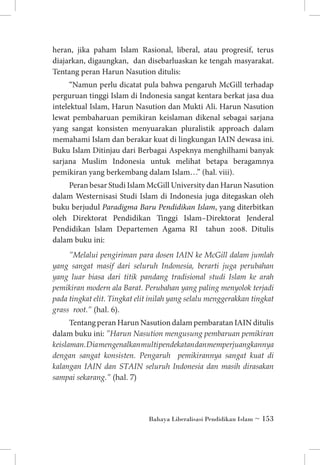 heran, jika paham Islam Rasional, liberal, atau progresif, terus
diajarkan, digaungkan, dan disebarluaskan ke tengah masyarakat.
Tentang peran Harun Nasution ditulis:
“Namun perlu dicatat pula bahwa pengaruh McGill terhadap
perguruan tinggi Islam di Indonesia sangat kentara berkat jasa dua
intelektual Islam, Harun Nasution dan Mukti Ali. Harun Nasution
lewat pembaharuan pemikiran keislaman dikenal sebagai sarjana
yang sangat konsisten menyuarakan pluralistik approach dalam
memahami Islam dan berakar kuat di lingkungan IAIN dewasa ini.
Buku Islam Ditinjau dari Berbagai Aspeknya menghilhami banyak
sarjana Muslim Indonesia untuk melihat betapa beragamnya
pemikiran yang berkembang dalam Islam…” (hal. viii).
Peran besar Studi Islam McGill University dan Harun Nasution
dalam Westernisasi Studi Islam di Indonesia juga ditegaskan oleh
buku berjudul Paradigma Baru Pendidikan Islam, yang diterbitkan
oleh Direktorat Pendidikan Tinggi Islam–Direktorat Jenderal
Pendidikan Islam Departemen Agama RI tahun 2008. Ditulis
dalam buku ini:
”Melalui pengiriman para dosen IAIN ke McGill dalam jumlah
yang sangat masif dari seluruh Indonesia, berarti juga perubahan
yang luar biasa dari titik pandang tradisional studi Islam ke arah
pemikiran modern ala Barat. Perubahan yang paling menyolok terjadi
pada tingkat elit. Tingkat elit inilah yang selalu menggerakkan tingkat
grass root.” (hal. 6).

Tentang peran Harun Nasution dalam pembaratan IAIN ditulis
dalam buku ini: ”Harun Nasution mengusung pembaruan pemikiran
keislaman. Dia mengenalkan multi pendekatan dan memperjuangkannya
dengan sangat konsisten. Pengaruh pemikirannya sangat kuat di
kalangan IAIN dan STAIN seluruh Indonesia dan masih dirasakan
sampai sekarang.” (hal. 7)

Bahaya Liberalisasi Pendidikan Islam ~ 153

 
