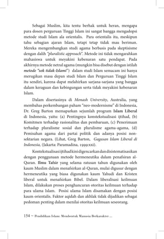 Sebagai Muslim, kita tentu berhak untuk heran, mengapa
para dosen perguruan Tinggi Islam ini sangat bangga mengadopsi
metode studi Islam ala orientalis. Para orientalis itu, meskipun
tahu sebagian ajaran Islam, tetapi tetap tidak mau beriman.
Mereka mengembangkan studi agama berbasis pada skeptisisme
dengan dalih “pluralistic approach”. Metode ini tidak mengarahkan
mahasiswa untuk meyakini kebenaran satu pendapat. Pada
akhirnya metode netral agama (mungkin bisa disebut dengan istilah
metode “sok tidak-Islami”) dalam studi Islam semacam ini hanya
merugikan masa depan studi Islam dan Perguruan Tinggi Islam
itu sendiri, karena dapat melahirkan sarjana-sarjana yang bangga
dalam keraguan dan kebingungan serta tidak meyakini kebenaran
Islam.
Dalam disertasinya di Monash University, Australia, yang
membahas perkembangan paham “neo-modernisme” di Indonesia,
Dr. Greg Barton memaparkan sejumlah program Islam Liberal
di Indonesia, yaitu: (a) Pentingnya konstekstualisasi ijtihad, (b)
Komitmen terhadap rasionalitas dan pembaruan, (c) Penerimaan
terhadap pluralisme sosial dan pluralisme agama-agama, (d)
Pemisahan agama dari partai politik dan adanya posisi nonsektarian negara. (Lihat, Greg Barton, Gagasan Islam Liberal di
Indonesia, (Jakarta: Paramadina, 1999:xxi).
Kontekstualisasi ijtihad kini digencarkan dan disistematisasikan
dengan penggunaan metode hermeneutika dalam penafsiran alQuran. Ilmu Tafsir yang selama ratusan tahun digunakan oleh
kaum Muslim dalam menafsirkan al-Quran, mulai digusur dengan
hermeneutika yang biasa digunakan kaum Yahudi dan Kristen
liberal untuk menafsirkan Bibel. Dalam liberalisasi keilmuan
Islam, dilakukan proses penghancuran otoritas keilmuan terhadap
para ulama Islam. Posisi ulama Islam disamakan dengan posisi
kaum orientalis. Faktor aqidah dan akhlak tidak dijadikan sebagai
pedoman penting dalam menilai otoritas keilmuan seseorang.
 ~ Pendidikan Islam: Membentuk Manusia Berkarakter ...

 