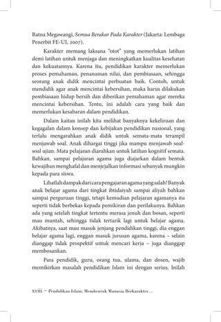 Ratna Megawangi, Semua Berakar Pada Karakter (Jakarta: Lembaga
Penerbit FE-UI, 2007).
Karakter memang laksana “otot” yang memerlukan latihan
demi latihan untuk menjaga dan meningkatkan kualitas kesehatan
dan kekuatannya. Karena itu, pendidikan karakter memerlukan
proses pemahaman, penanaman nilai, dan pembiasaan, sehingga
seorang anak didik mencintai perbuatan baik. Contoh, untuk
mendidik agar anak mencintai kebersihan, maka harus dilakukan
pembiasaan hidup bersih dan diberikan pemahaman agar mereka
mencintai kebersihan. Tentu, ini adalah cara yang baik dan
memerlukan kesabaran dalam pendidikan.
Dalam kaitan inilah kita melihat banyaknya kekeliruan dan
kegagalan dalam konsep dan kebijakan pendidikan nasional, yang
terlalu mengarahkan anak didik untuk semata-mata terampil
menjawab soal. Anak dihargai tinggi jika mampu menjawab soalsoal ujian. Mata pelajaran diarahkan untuk latihan kognitif semata.
Bahkan, sampai pelajaran agama juga diajarkan dalam bentuk
kewajiban menghafal dan menjejalkan informasi sebanyak mungkin
kepada para siswa.
Lihatlah dampak dari cara pengajaran agama yang salah! Banyak
anak belajar agama dari tingkat ibtidaiyah sampai aliyah bahkan
sampai perguruan tinggi, tetapi kemudian pelajaran agamanya itu
seperti tidak berbekas kepada pemikiran dan perilakunya. Bahkan
ada yang setelah tingkat tertentu merasa jenuh dan bosan, seperti
mau muntah, sehingga tidak tertarik lagi untuk belajar agama.
Akibatnya, saat mau masuk jenjang pendidikan tinggi, dia enggan
belajar agama lagi, enggan masuk jurusan agama, karena – selain
dianggap tidak prospektif untuk mencari kerja – juga dianggap
membosankan.
Para pendidik, guru, orang tua, ulama, dan dosen, wajib
memikirkan masalah pendidikan Islam ini dengan serius. Inilah

 ~ Pendidikan Islam: Membentuk Manusia Berkarakter ...

 