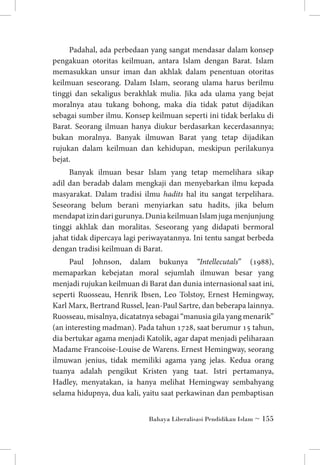 Padahal, ada perbedaan yang sangat mendasar dalam konsep
pengakuan otoritas keilmuan, antara Islam dengan Barat. Islam
memasukkan unsur iman dan akhlak dalam penentuan otoritas
keilmuan seseorang. Dalam Islam, seorang ulama harus berilmu
tinggi dan sekaligus berakhlak mulia. Jika ada ulama yang bejat
moralnya atau tukang bohong, maka dia tidak patut dijadikan
sebagai sumber ilmu. Konsep keilmuan seperti ini tidak berlaku di
Barat. Seorang ilmuan hanya diukur berdasarkan kecerdasannya;
bukan moralnya. Banyak ilmuwan Barat yang tetap dijadikan
rujukan dalam keilmuan dan kehidupan, meskipun perilakunya
bejat.
Banyak ilmuan besar Islam yang tetap memelihara sikap
adil dan beradab dalam mengkaji dan menyebarkan ilmu kepada
masyarakat. Dalam tradisi ilmu hadits hal itu sangat terpelihara.
Seseorang belum berani menyiarkan satu hadits, jika belum
mendapat izin dari gurunya. Dunia keilmuan Islam juga menjunjung
tinggi akhlak dan moralitas. Seseorang yang didapati bermoral
jahat tidak dipercaya lagi periwayatannya. Ini tentu sangat berbeda
dengan tradisi keilmuan di Barat.
Paul Johnson, dalam bukunya “Intellecutals” (1988),
memaparkan kebejatan moral sejumlah ilmuwan besar yang
menjadi rujukan keilmuan di Barat dan dunia internasional saat ini,
seperti Ruosseau, Henrik Ibsen, Leo Tolstoy, Ernest Hemingway,
Karl Marx, Bertrand Russel, Jean-Paul Sartre, dan beberapa lainnya.
Ruosseau, misalnya, dicatatnya sebagai “manusia gila yang menarik”
(an interesting madman). Pada tahun 1728, saat berumur 15 tahun,
dia bertukar agama menjadi Katolik, agar dapat menjadi peliharaan
Madame Francoise-Louise de Warens. Ernest Hemingway, seorang
ilmuwan jenius, tidak memiliki agama yang jelas. Kedua orang
tuanya adalah pengikut Kristen yang taat. Istri pertamanya,
Hadley, menyatakan, ia hanya melihat Hemingway sembahyang
selama hidupnya, dua kali, yaitu saat perkawinan dan pembaptisan
Bahaya Liberalisasi Pendidikan Islam ~ 155

 