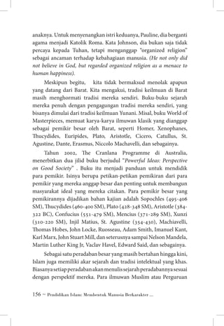 anaknya. Untuk menyenangkan istri keduanya, Pauline, dia berganti
agama menjadi Katolik Roma. Kata Johnson, dia bukan saja tidak
percaya kepada Tuhan, tetapi menganggap “organized religion”
sebagai ancaman terhadap kebahagiaan manusia. (He not only did
not believe in God, but regarded organized religion as a menace to
human happiness).
Meskipun begitu, kita tidak bermaksud menolak apapun
yang datang dari Barat. Kita mengakui, tradisi keilmuan di Barat
masih menghormati tradisi mereka sendiri. Buku-buku sejarah
mereka penuh dengan pengagungan tradisi mereka sendiri, yang
bisanya dimulai dari tradisi keilmuan Yunani. Misal, buku World of
Masterpieces, memuat karya-karya ilmuwan klasik yang dianggap
sebagai pemikir besar oleh Barat, seperti Homer, Xenophanes,
Thucydides, Euripides, Plato, Aristotle, Cicero, Catullus, St.
Agustine, Dante, Erasmus, Niccolo Machavelli, dan sebagainya.
Tahun 2002, The Cranlana Programme di Australia,
menerbitkan dua jilid buku berjudul “Powerful Ideas: Perspective
on Good Society” . Buku itu menjadi panduan untuk mendidik
para pemikir. Isinya berupa petikan-petikan pemikiran dari para
pemikir yang mereka anggap besar dan penting untuk membangun
masyarakat ideal yang mereka citakan. Para pemikir besar yang
pemikirannya dijadikan bahan kajian adalah Sopochles (495-406
SM), Thucydides (460-400 SM), Plato (428-348 SM), Aristotle (384322 BC), Confucius (551-479 SM), Mencius (371-289 SM), Xunzi
(310-220 SM), Injil Matius, St. Agustine (354-430), Machiavelli,
Thomas Hobes, John Locke, Ruosseau, Adam Smith, Imanuel Kant,
Karl Marx, John Stuart Mill, dan seterusnya sampai Nelson Mandela,
Martin Luther King Jr, Vaclav Havel, Edward Said, dan sebagainya.
Sebagai satu peradaban besar yang masih bertahan hingga kini,
Islam juga memiliki akar sejarah dan tradisi intelektual yang khas.
Biasanya setiap peradaban akan menulis sejarah peradabannya sesuai
dengan perspektif mereka. Para ilmuwan Muslim atau Perguruan
 ~ Pendidikan Islam: Membentuk Manusia Berkarakter ...

 