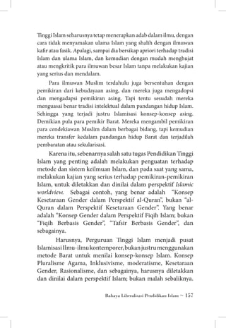 Tinggi Islam seharusnya tetap menerapkan adab dalam ilmu, dengan
cara tidak menyamakan ulama Islam yang shalih dengan ilmuwan
kafir atau fasik. Apalagi, sampai dia bersikap apriori terhadap tradisi
Islam dan ulama Islam, dan kemudian dengan mudah menghujat
atau mengkritik para ilmuwan besar Islam tanpa melakukan kajian
yang serius dan mendalam.
Para ilmuwan Muslim terdahulu juga bersentuhan dengan
pemikiran dari kebudayaan asing, dan mereka juga mengadopsi
dan mengadapsi pemikiran asing. Tapi tentu sesudah mereka
menguasai benar tradisi intelektual dalam pandangan hidup Islam.
Sehingga yang terjadi justru Islamisasi konsep-konsep asing.
Demikian pula para pemikir Barat. Mereka mengambil pemikiran
para cendekiawan Muslim dalam berbagai bidang, tapi kemudian
mereka transfer kedalam pandangan hidup Barat dan terjadilah
pembaratan atau sekularisasi.

Karena itu, sebenarnya salah satu tugas Pendidikan Tinggi
Islam yang penting adalah melakukan penguatan terhadap
metode dan sistem keilmuan Islam, dan pada saat yang sama,
melakukan kajian yang serius terhadap pemikiran-pemikiran
Islam, untuk diletakkan dan dinilai dalam perspektif Islamic
worldview. Sebagai contoh, yang benar adalah “Konsep
Kesetaraan Gender dalam Perspektif al-Quran”, bukan “alQuran dalam Perspektif Kesetaraan Gender”. Yang benar
adalah “Konsep Gender dalam Perspektif Fiqih Islam; bukan
“Fiqih Berbasis Gender”, “Tafsir Berbasis Gender”, dan
sebagainya.
	 Harusnya, Perguruan Tinggi Islam menjadi pusat
Islamisasi Ilmu-ilmu kontemporer, bukan justru menggunakan
metode Barat untuk menilai konsep-konsep Islam. Konsep
Pluralisme Agama, Inklusivisme, moderatisme, Kesetaraan
Gender, Rasionalisme, dan sebagainya, harusnya diletakkan
dan dinilai dalam perspektif Islam; bukan malah sebaliknya.
Bahaya Liberalisasi Pendidikan Islam ~ 157

 
