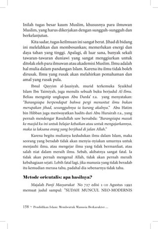 Inilah tugas besar kaum Muslim, khususnya para ilmuwan
Muslim, yang harus dikerjakan dengan sungguh-sungguh dan
berkelanjutan.
Kita sadar, tugas keilmuan ini sangat berat. Jihad di bidang
ini melelahkan dan membosankan; memerlukan energi dan
daya tahan yang tinggi. Apalagi, di luar sana, banyak sekali
tawaran-tawaran duniawi yang sangat menggiurkan untuk
ditolak oleh para ilmuwan atau akademisi Muslim. Ilmu adalah
hal mulia dalam pandangan Islam. Karena itu ilmu tidak boleh
dirusak. Ilmu yang rusak akan melahirkan pemahaman dan
amal yang rusak pula.
Ibnul Qayyim al-Jauziyah, murid terkemuka Syaikhul
Islam Ibn Taimiyah, juga menulis sebuah buku berjudul Al-Ilmu.
Beliau mengutip ungkapan Abu Darda’ r.a. yang menyatakan:
“Barangsiapa berpendapat bahwa pergi menuntut ilmu bukan
merupakan jihad, sesungguhnya ia kurang akalnya.” Abu Hatim
bin Hibban juga meriwayatkan hadits dari Abu Hurairah r.a., yang
pernah mendengar Rasulullah saw bersabda: “Barangsiapa masuk
ke masjid ku ini untuk belajar kebaikan atau untuk mengajarkannya,
maka ia laksana orang yang berjihad di jalan Allah.”
Karena begitu mulianya kedudukan ilmu dalam Islam, maka
seorang yang beradab tidak akan menyia-nyiakan umurnya untuk
menjauhi ilmu, atau mengejar ilmu yang tidak bermanfaat, atau
salah niat dalam meraih ilmu. Sebab, akibatnya sangat fatal. Ia
tidak akan pernah mengenal Allah, tidak akan pernah meraih
kebahagiaan sejati. Lebih fatal lagi, jika manusia yang tidak beradab
itu kemudian merasa tahu, padahal dia sebenarnya tidak tahu.

Metode orientalis: apa hasilnya?
Majalah Panji Masyarakat No 727 edisi 1-10 Agustus 1992
memuat judul sampul: ”SUDAH MUNCUL NEO-MODERNIS

 ~ Pendidikan Islam: Membentuk Manusia Berkarakter ...

 