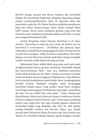 ISLAM”, dengan memuat foto Harun Nasution dan Nurcholish
Madjid. Jika Nurcholish Madjid dan sebagainya dipandang sebagai
pelopor pembaruan/liberalisasi Islam di organisasi Islam dan
masyarakat, maka Prof. Dr. Harun Nasution melakukan pembaruan
Islam dari dalam kampus-kampus Islam. Ketika menjadi rektor
IAIN Ciputat, Harun mulai melakukan gerakan yang serius dan
sistematis untuk melakukan perubahan dalam studi Islam. Ia mulai
dari mengubah kurikulum IAIN.
Snouck Hurgronje, dalam bukunya Nederland en de Islam,
menulis: ”Opvoeding en onderwijs zijn in staat, de Moslims van het
Islamstelsel te emancipeeren.” (Pendidikan dan pelajaran dapat
melepaskan orang Muslimin dari genggaman Islam). Strategi Snouck
ini perlu kita renungkan. Sebab, fenomena menjauhkan umat Islam
dengan cara mem-Barat-kan metode studi Islam, dengan menjiplak
metode orientalis, sudah bukan hal yang aneh lagi.
Mohammad Natsir adalah tokoh yang sejak awal-mula sudah
mengkhawatirkan bahaya gerakan sekularisasi Nurcholish Madjid
dan kawan-kawannya. Pada 1 Juni 1972, dilakukan pertemuan
tokoh-tokoh di kediaman M. Natsir. Semula, pertemuan itu bukan
untuk membahas fenomena gagasan Pembaharuan, tetapi akhirnya
hal itu menjadi pembahasan pokok ketika Natsir mengungkapkan
masalah tersebut. Meskipun mengaku sudah menganggap
Nurcholish Madjid seperti “anak sendiri”, tetapi Natsir mengaku
risau dengan hasrat gagasan Pembaharuan yang ingin “menjauhkan
diri dari “cita-cita akidah dan umat Islam.” (Lihat, Muhammad
Kamal Hassan, Modernisasi Indonesia: Respon Cendekiawan Muslim
(Ciputat: Lingkaran Studi Indonesia, 1987). Natsir juga mendukung
respon yang sangat keras dan tegas terhadap gagasan sekularisasi
Nurcholish Madjid yang dilakukan oleh Prof. Dr. HM Rasjidi,
Endang Saifuddin Anshary, dan lain-lain. Tahun 1972, Rasjidi
menulis buku Sekularisme dalam Persoalan Lagi: Suatu Koreksi atas
Tulisan Drs. Nurcholish Madjid, (Jakarta: Jajasan Bangkit). Setahun
Bahaya Liberalisasi Pendidikan Islam ~ 159

 