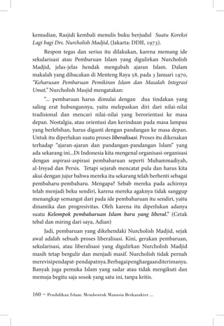 kemudian, Rasjidi kembali menulis buku berjudul Suatu Koreksi
Lagi bagi Drs. Nurcholish Madjid, (Jakarta: DDII, 1973).
Respon tegas dan serius itu dilakukan, karena memang ide
sekularisasi atau Pembaruan Islam yang digulirkan Nurcholish
Madjid, jelas-jelas hendak mengubah ajaran Islam. Dalam
makalah yang dibacakan di Menteng Raya 58, pada 3 Januari 1970,
“Keharusan Pembaruan Pemikiran Islam dan Masalah Integrasi
Umat,” Nurcholish Masjid mengatakan:
“... pembaruan harus dimulai dengan dua tindakan yang
saling erat hubungannya, yaitu melepaskan diri dari nilai-nilai
tradisional dan mencari nilai-nilai yang berorientasi ke masa
depan. Nostalgia, atau orientasi dan kerinduan pada masa lampau
yang berlebihan, harus diganti dengan pandangan ke masa depan.
Untuk itu diperlukan suatu proses liberalisasi. Proses itu dikenakan
terhadap “ajaran-ajaran dan pandangan-pandangan Islam” yang
ada sekarang ini...Di Indonesia kita mengenal organisasi-organisasi
dengan aspirasi-aspirasi pembaharuan seperti Muhammadiyah,
al-Irsyad dan Persis. Tetapi sejarah mencatat pula dan harus kita
akui dengan jujur bahwa mereka itu sekarang telah berhenti sebagai
pembaharu-pembaharu. Mengapa? Sebab mereka pada achirnya
telah menjadi beku sendiri, karena mereka agaknya tidak sanggup
menangkap semangat dari pada ide pembaharuan itu sendiri, yaitu
dinamika dan progresivitas. Oleh karena itu diperlukan adanya
suatu Kelompok pembaharuan Islam baru yang liberal.” (Cetak
tebal dan miring dari saya, Adian)
Jadi, pembaruan yang dikehendaki Nurcholish Madjid, sejak
awal adalah sebuah proses liberalisasi. Kini, gerakan pembaruan,
sekularisasi, atau liberalisasi yang digulirkan Nurcholish Madjid
masih tetap bergulir dan menjadi masif. Nurcholish tidak pernah
merevisi pendapat-pendapatnya. Berbagai penghargaan diterimanya.
Banyak juga pemuka Islam yang sadar atau tidak mengikuti dan
memuja begitu saja sosok yang satu ini, tanpa kritis.
 ~ Pendidikan Islam: Membentuk Manusia Berkarakter ...

 