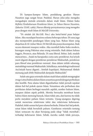 Di kampus-kampus Islam, pendukung gerakan Harun
Nasution juga sangat besar. Padahal, Harun jelas-jelas mengaku
mengadopsi metode orientalis dalam studi Islam. Dalam buku
Refleksi Pembaharuan Pemikiran Islam: 70 Tahun Harun Nasution,
(Jakarta: LSAF, 1989), Harun dikutip pernyataannya yang mengaku
puas dengan studi Islam di McGill University:
“Di situlah (di Mc.Gill. Pen.) aku betul-betul puas belajar
Islam. Aku mendapat beasiswa selama beberapa tahun. Di sana juga
aku memperoleh pandangan Islam yang luas. Bukan Islam yang
diajarkan di Al-Azhar Mesir. Di McGill aku punya kesempatan. Baik
secara ekonomi maupun waktu. Aku membeli buku-buku modern,
karangan orang Pakistan atau orang orientalis. Baik dalam bahasa
Inggris, Perancis, atau Belanda. Di sana liberal. Bebas. Jadi, mudah
mencarinya…Sejak itu harapanku cuma satu: pemikiran Asy’ariyah
mesti diganti dengan pemikiran-pemikiran Muktazilah, pemikiran
para filosof atau pemikiran rasional. Atau dalam istilah sekarang,
metodologi rasional Muktazilah. Sebaliknya, metodologi tradisional
Asy’ariyah harus diganti…Setelah kupelajari, Muhammad Abduh
memang jauh lebih Muktazilah daripada Muktazilah.”
Salah satu gaya orientalis dalam studi Islam adalah mengangkat
image (citra) bahwa dalam Islam senantiasa penuh dengan perbedaan
dan konflik. Para ulama Islam digambarkan tidak pernah sepakat
dalam hal-hal pokok ajaran Islam. Senantiasa ada perbedaan dan
pertikaian dalam berbagai masalah: aqidah, sumber hukum Islam,
maupun dalam aspek politik. Mereka berusaha membuat kesan
bahwa Islam memang banyak, Islam tidak satu, dan karena itu tidak
perlu meyakini paham Islam tertentu. Ujung-ujungnya digiring
untuk menerima relativisme tafsir dan relativisme kebenaran.
Padahal, tidak semua hal para ulama berbeda. Dalam hal-hal pokok,
umat Islam tidak berselisih paham. Gambaran orientalis tentang
Islam semacam itu akan berujung pada sikap ”tidak memihak”,
terhadap kebenaran Islam. Sebab, mereka sudah tidak percaya,
Bahaya Liberalisasi Pendidikan Islam ~ 161

 