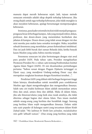 manusia dapat meraih kebenaran sejati. Jadi, tujuan metode
semacam orientalis adalah sikap skeptik terhadap kebenaran. Jika
orang diajak untuk ragu terhadap kebenaran, jelas tidak mungkin ia
akan meyakini kebenaran, apalagi bersemangat memperjuangkan
kebenaran.
Ironisnya, para kader orientalis itu kini telah menjadi penguasapenguasa besar di berbagai kampus. Ada yang menjadi rektor, dekan,
professor, dan dosen-dosen yang menentukan kurikulum dan
jabatan di kampus. Dosen-dosen yang tidak sesuai dengan visi dan
misi mereka pun makin lama semakin tersingkir. Maka, terjadilah
sebuah fenomena yang memilukan: proses kolonialisasi intelektual.
Dan ini jauh lebih buruk dari zaman Belanda dulu, ketika banyak
kaum Muslim yang sadar, bahwa mereka terjajah.
Fenomena semacam ini jelas bertentangan dengan niat awal
para pendiri IAIN. Pada tahun 1960, Presiden mengeluarkan
Peraturan Presiden No 11 tahun 1960 tentang Pembentukan Institut
Agama Islam Negeri (IAIN). Di sini dicantumkan pertimbangan
pertama: “bahwa sesuai dengan Piagam Djakarta tertanggal 22
Djuni 1945, yang mendjiwai Undang-undang Dasar 1945 dan
merupakan rangkaian kesatuan dengan Konstitusi tersebut…”.
	 Pendirian IAIN yang diikuti oleh berbagai berguruan tinggi
Islam lainnya, dimaksudkan untuk mendidik para cendekiawan
Muslim agar dapat mengembangkan dan mengamalkan ilmunya.
Salah satu ciri tradisi keilmuan Islam adalah menyatukan antara
ilmu dan amal, antara ilmu dan akhlak. Maka di dalam Islam,
jika ada ilmuwan/ulama yang fasik atau rusak amalnya, dia tidak
diterima sebagai bagian dari ulama Islam. Para imam mazhab
adalah orang-orang yang berilmu dan berakhlak tinggi. Seorang
yang berilmu Islam wajib mengamalkan ilmunya. Dalam salah
satu syair populer di kalangan santri yang tercantum dalam Kitab
Zubad ialah: ”Wa ’aalimun bi ’ilmihi lam ya’malan, mu’adzdzabun
min qabli ’ubbadil watsan.” (Dan orang yang berilmu yang tidak
 ~ Pendidikan Islam: Membentuk Manusia Berkarakter ...

 