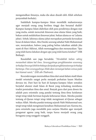 mengamalkan ilmunya, maka dia akan diazab oleh Allah sebelum
penyembah berhala).
Sudahkah kampus-kampus Islam mendidik mahasiswanya
agar menjadi orang yang berilmu tinggi dan beramal shalih?
Kampus-kampus Islam didirikan oleh para pendirinya dengan niat
yang mulia, untuk mencetak ilmuwan atau ulama Islam yang baik;
bukan untuk melahirkan ilmuwan jahat; bukan ulama as-su’ (ulama
jahat). Sebab, lahirnya ulama jahat merupakan pertanda kerusakan
besar di dalam Islam. Abu Darda’, seorang sahabat Nabi Muhammad
saw, menyatakan, bahwa yang paling beliau takutkan adalah jika
nanti di Hari Akhirat, Allah memanggilnya dan menanyakan: ”Apa
yang telah kamu lakukan dengan apa yang telah kamu ketahui?” (HR
Baihaqi).
Rasulullah saw juga bersabda: ”Hendaklah kalian saling
menasehati dalam hal ilmu. Sesungguhnya pengkhianatan seseorang
terhadap ilmunya lebih berbahaya daripada pengkhianatannya terhadap
hartanya. Dan sesungguhnya Allah akan menanyai kalian semua pada
hari kiamat nanti.” (HR ath-Thabrani).
Kecenderungan memisahkan ilmu dari amal dalam studi Islam
model orientalis sangat perlu menjadi perhatian kaum Muslim
dewasa ini. Dari hari ke hari di kampus-kampus Islam semakin
berjubel alumni studi Islam di Barat yang terkadang membawa
tradisi pemisahan ilmu dan amal. Banyak guru dari para dosen itu
adalah para orientalis yang pandai tentang ilmu-ilmu keislaman
tetapi tetap tidak beriman kepada kebenaran Islam. Mereka pandai
tentang al-Quran tetapi tetap tidak mengimani al-Quran sebagai
wahyu Allah. Mereka pandai tentang sejarah Nabi Muhammad saw,
tetapi tetap tidak mengimani kenabian Muhammad saw. Karena itu,
para orientalis juga mendidik para sarjana Muslim agar menjadi
pengamat agama yang baik, tanpa harus menjadi orang yang
beragama yang sungguh-sungguh.

Bahaya Liberalisasi Pendidikan Islam ~ 163

 