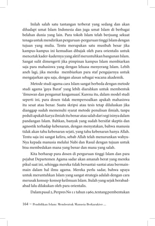 Inilah salah satu tantangan terberat yang sedang dan akan
dihadapi umat Islam Indonesia dan juga umat Islam di berbagai
belahan dunia yang lain. Para tokoh Islam telah berjuang sekuat
tenaga untuk mendirikan perguruan-perguruan tinggi Islam dengan
tujuan yang mulia. Tentu merupakan satu musibah besar jika
kampus-kampus ini kemudian dibajak oleh para orientalis untuk
mencetak kader-kadernya yang aktif meruntuhkan bangunan Islam.
Sangat sulit dimengerti jika pimpinan kampus Islam membiarkan
saja para mahasiswa yang dengan leluasa menyerang Islam. Lebih
aneh lagi, jika mereka membiarkan para staf pengajarnya untuk
mengajarkan apa saja, dengan alasan sebagai wacana akademik.
Metode studi agama cara Islam sangat berbeda dengan metode
studi agama ‘gaya Barat’ yang lebih diarahkan untuk membentuk
‘ilmuwan dan pengamat keagamaan’. Karena itu, dalam model studi
seperti ini, para dosen tidak mempersoalkan apakah mahasiswa
itu sesat atau benar. Suatu skripsi atau tesis tetap diluluskan jika
dianggap sudah memenuhi syarat metode penulisan ilmiah, tanpa
peduli apakah karya ilmiah itu benar atau salah dari segi isinya dalam
pandangan Islam. Bahkan, banyak yang sudah bersifat skeptis dan
agnostik terhadap kebenaran, dengan menyatakan, bahwa manusia
tidak akan tahu kebenaran sejati, yang tahu kebenaran hanya Allah.
Tentu saja ini sangat keliru, sebab Allah telah menurunkan wahyuNya kepada manusia melalui Nabi dan Rasul dengan tujuan untuk
bisa membedakan mana yang benar dan mana yang salah.
Kita berharap para dosen di perguruan tinggi Islam dan para
pejabat Departemen Agama sadar akan amanah berat yang mereka
pikul saat ini, sehingga mereka tidak bersantai-santai atau bermainmain dalam hal ilmu agama. Mereka perlu sadar, bahwa upaya
untuk meruntuhkan Islam yang sangat strategis adalah dengan cara
merusak konsep-konsep keilmuan Islam. Itulah yang sejak berabadabad lalu dilakukan oleh para orientalis.
Dalam pasal 2, Perpres No 11 tahun 1960, tentang pembentukan
 ~ Pendidikan Islam: Membentuk Manusia Berkarakter ...

 