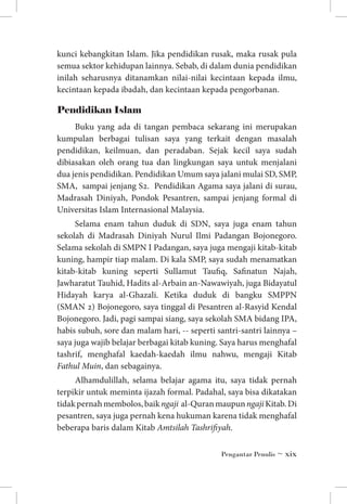 kunci kebangkitan Islam. Jika pendidikan rusak, maka rusak pula
semua sektor kehidupan lainnya. Sebab, di dalam dunia pendidikan
inilah seharusnya ditanamkan nilai-nilai kecintaan kepada ilmu,
kecintaan kepada ibadah, dan kecintaan kepada pengorbanan.

Pendidikan Islam
Buku yang ada di tangan pembaca sekarang ini merupakan
kumpulan berbagai tulisan saya yang terkait dengan masalah
pendidikan, keilmuan, dan peradaban. Sejak kecil saya sudah
dibiasakan oleh orang tua dan lingkungan saya untuk menjalani
dua jenis pendidikan. Pendidikan Umum saya jalani mulai SD, SMP,
SMA, sampai jenjang S2. Pendidikan Agama saya jalani di surau,
Madrasah Diniyah, Pondok Pesantren, sampai jenjang formal di
Universitas Islam Internasional Malaysia.
Selama enam tahun duduk di SDN, saya juga enam tahun
sekolah di Madrasah Diniyah Nurul Ilmi Padangan Bojonegoro.
Selama sekolah di SMPN I Padangan, saya juga mengaji kitab-kitab
kuning, hampir tiap malam. Di kala SMP, saya sudah menamatkan
kitab-kitab kuning seperti Sullamut Taufiq, Safinatun Najah,
Jawharatut Tauhid, Hadits al-Arbain an-Nawawiyah, juga Bidayatul
Hidayah karya al-Ghazali. Ketika duduk di bangku SMPPN
(SMAN 2) Bojonegoro, saya tinggal di Pesantren al-Rasyid Kendal
Bojonegoro. Jadi, pagi sampai siang, saya sekolah SMA bidang IPA,
habis subuh, sore dan malam hari, -- seperti santri-santri lainnya –
saya juga wajib belajar berbagai kitab kuning. Saya harus menghafal
tashrif, menghafal kaedah-kaedah ilmu nahwu, mengaji Kitab
Fathul Muin, dan sebagainya.
Alhamdulillah, selama belajar agama itu, saya tidak pernah
terpikir untuk meminta ijazah formal. Padahal, saya bisa dikatakan
tidak pernah membolos, baik ngaji al-Quran maupun ngaji Kitab. Di
pesantren, saya juga pernah kena hukuman karena tidak menghafal
beberapa baris dalam Kitab Amtsilah Tashrifiyah.
Pengantar Penulis ~ xix

 