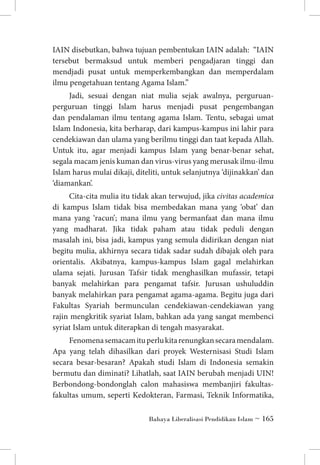 IAIN disebutkan, bahwa tujuan pembentukan IAIN adalah: “IAIN
tersebut bermaksud untuk memberi pengadjaran tinggi dan
mendjadi pusat untuk memperkembangkan dan memperdalam
ilmu pengetahuan tentang Agama Islam.”
Jadi, sesuai dengan niat mulia sejak awalnya, perguruanperguruan tinggi Islam harus menjadi pusat pengembangan
dan pendalaman ilmu tentang agama Islam. Tentu, sebagai umat
Islam Indonesia, kita berharap, dari kampus-kampus ini lahir para
cendekiawan dan ulama yang berilmu tinggi dan taat kepada Allah.
Untuk itu, agar menjadi kampus Islam yang benar-benar sehat,
segala macam jenis kuman dan virus-virus yang merusak ilmu-ilmu
Islam harus mulai dikaji, diteliti, untuk selanjutnya ‘dijinakkan’ dan
‘diamankan’.
Cita-cita mulia itu tidak akan terwujud, jika civitas academica
di kampus Islam tidak bisa membedakan mana yang ‘obat’ dan
mana yang ‘racun’; mana ilmu yang bermanfaat dan mana ilmu
yang madharat. Jika tidak paham atau tidak peduli dengan
masalah ini, bisa jadi, kampus yang semula didirikan dengan niat
begitu mulia, akhirnya secara tidak sadar sudah dibajak oleh para
orientalis. Akibatnya, kampus-kampus Islam gagal melahirkan
ulama sejati. Jurusan Tafsir tidak menghasilkan mufassir, tetapi
banyak melahirkan para pengamat tafsir. Jurusan ushuluddin
banyak melahirkan para pengamat agama-agama. Begitu juga dari
Fakultas Syariah bermunculan cendekiawan-cendekiawan yang
rajin mengkritik syariat Islam, bahkan ada yang sangat membenci
syriat Islam untuk diterapkan di tengah masyarakat.
Fenomena semacam itu perlu kita renungkan secara mendalam.
Apa yang telah dihasilkan dari proyek Westernisasi Studi Islam
secara besar-besaran? Apakah studi Islam di Indonesia semakin
bermutu dan diminati? Lihatlah, saat IAIN berubah menjadi UIN!
Berbondong-bondonglah calon mahasiswa membanjiri fakultasfakultas umum, seperti Kedokteran, Farmasi, Teknik Informatika,
Bahaya Liberalisasi Pendidikan Islam ~ 165

 