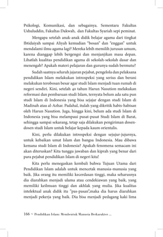 Psikologi, Komunikasi, dan sebagainya. Sementara Fakultas
Ushuluddin, Fakultas Dakwah, dan Fakultas Syariah sepi peminat.
Mengapa setelah anak-anak didik belajar agama dari tingkat
Ibtidaiyah sampai Aliyah kemudian “bosan” dan “enggan” untuk
mendalami ilmu agama lagi? Mereka lebih memilih jurusan umum,
karena dianggap lebih bergengsi dan menjanjikan masa depan.
Lihatlah kualitas pendidikan agama di sekolah-sekolah dasar dan
menengah? Apakah materi pelajaran dan gurunya sudah bermutu?
Sudah saatnya seluruh jajaran pejabat, pengelola dan pelaksana
pendidikan Islam melakukan introspeksi yang serius dan berani
melakukan terobosan besar agar studi Islam menjadi tuan rumah di
negeri sendiri. Kini, setelah 40 tahun Harun Nasution melakukan
reformasi dan pembaruan studi Islam, ternyata belum ada satu pun
studi Islam di Indonesia yang bisa sejajar dengan studi Islam di
Madinah atau al-Azhar. Padahal, itulah yang dikritik habis-habisan
oleh Harun Nasution. Juga, hingga kini, belum ada studi Islam di
Indonesia yang bisa melampaui pusat-pusat Studi Islam di Barat,
sehingga sampai sekarang, tetap saja dilakukan pengiriman dosendosen studi Islam untuk belajar kepada kaum orientalis.
Kini, perlu dilakukan introspeksi dengan sejujur-jujurnya,
untuk kebaikan umat Islam dan bangsa Indonesia. Mau dibawa
kemana studi Islam di Indonesia? Apakah fenomena semacam ini
akan diteruskan? Kita tunggu jawaban dan kiprah yang benar dari
para pejabat pendidikan Islam di negeri kita!
Kita perlu menegaskan kembali bahwa Tujuan Utama dari
Pendidikan Islam adalah untuk mencetak manusia-manusia yang
baik. Jika orang itu memiliki kecerdasan tinggi, maka seharusnya
dia diarahkan menjadi ulama atau cendekiawan yang baik, yang
memiliki keilmuan tinggi dan akhlak yang mulia. Jika kualitas
intelektual anak didik itu ”pas-pasan”,maka dia harus diarahkan
menjadi pekerja yang baik. Dia bisa menjadi pedagang kaki lima

 ~ Pendidikan Islam: Membentuk Manusia Berkarakter ...

 