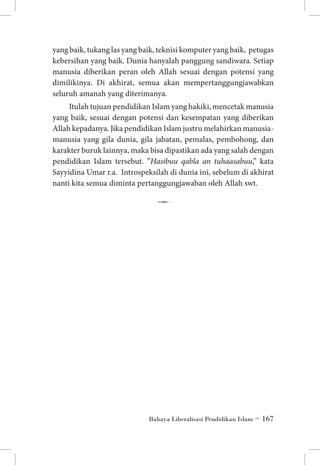 yang baik, tukang las yang baik, teknisi komputer yang baik, petugas
kebersihan yang baik. Dunia hanyalah panggung sandiwara. Setiap
manusia diberikan peran oleh Allah sesuai dengan potensi yang
dimilikinya. Di akhirat, semua akan mempertanggungjawabkan
seluruh amanah yang diterimanya.
Itulah tujuan pendidikan Islam yang hakiki, mencetak manusia
yang baik, sesuai dengan potensi dan kesempatan yang diberikan
Allah kepadanya. Jika pendidikan Islam justru melahirkan manusiamanusia yang gila dunia, gila jabatan, pemalas, pembohong, dan
karakter buruk lainnya, maka bisa dipastikan ada yang salah dengan
pendidikan Islam tersebut. ”Hasibuu qabla an tuhaasabuu,” kata
Sayyidina Umar r.a. Introspeksilah di dunia ini, sebelum di akhirat
nanti kita semua diminta pertanggungjawaban oleh Allah swt.

7

Bahaya Liberalisasi Pendidikan Islam ~ 167

 