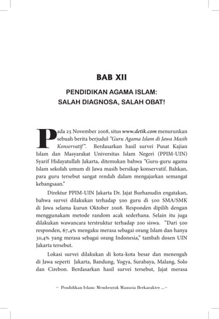 BAB XII
PENDIDIKAN AGAMA ISLAM:
SALAH DIAGNOSA, SALAH OBAT!

P

ada 25 November 2008, situs www.detik.com menurunkan
sebuah berita berjudul ”Guru Agama Islam di Jawa Masih
Konservatif ”. Berdasarkan hasil survei Pusat Kajian
Islam dan Masyarakat Universitas Islam Negeri (PPIM-UIN)
Syarif Hidayatullah Jakarta, ditemukan bahwa ”Guru-guru agama
Islam sekolah umum di Jawa masih bersikap konservatif. Bahkan,
para guru tersebut sangat rendah dalam mengajarkan semangat
kebangsaan.”
Direktur PPIM-UIN Jakarta Dr. Jajat Burhanudin engatakan,
bahwa survei dilakukan terhadap 500 guru di 500 SMA/SMK
di Jawa selama kurun Oktober 2008. Responden dipilih dengan
menggunakam metode random acak sederhana. Selain itu juga
dilakukan wawancara terstruktur terhadap 200 siswa. ”Dari 500
responden, 67,4% mengaku merasa sebagai orang Islam dan hanya
30,4% yang merasa sebagai orang Indonesia,” tambah dosen UIN
Jakarta tersebut.
Lokasi survei dilakukan di kota-kota besar dan menengah
di Jawa seperti Jakarta, Bandung, Yogya, Surabaya, Malang, Solo
dan Cirebon. Berdasarkan hasil survei tersebut, Jajat merasa
~ Pendidikan Islam: Membentuk Manusia Berkarakter ...~

 