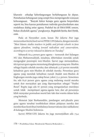 khawatir erhadap keberlangsungan berkebangsaan ke depan.
Pemahaman kebangsaan yang sempit bisa mempengaruhi wawasan
kebesangaaan. ”Banyak faktor kenapa guru agama berperilaku
seperti itu, bisa karena pemahaman individu guru,kurikulum atau
rendahnya dialog antar agama. Padahal itu di SMA/SMK umum,
bukan disekolah agama,” pungkasnya. Begitulah berita dari Detik.
com.
Pada 26 November 2006, koran The Jakarta Post juga
menurunkan berita hasil survei PPIM-UIN Jakarta, dengan menulis:
”Most Islamic studies teachers in public and private schools in Java
oppose pluralism, tending toward radicalism and conservatism,
according to a survey released in Jakarta on Tuesday.”
Sebanyak 62,4 persen guru agama – termasuk dari kalangan
NU dan Muhammadiyah, misalnya, diberitakan menolak untuk
mengangkat pemimpin non-Muslim. Survei juga menunjukkan,
68.6 persen guru agama menentang diangkatnya orang non-Muslim
sebagai kepala sekolah mereka; dan sebanyak 33,8 persen menolak
kehadiran guru non-Muslim di sekolah mereka. Persentase guru
agama yang menolak kehadiran rumah ibadah non-Muslim di
lingkungan mereka juga cukup besar, yakni 73,1 persen. Sementara
itu, ada 85,6 persen guru agama yang melarang murid mereka
untuk ikut merayakan apa yang dipersepsikan sebagai “Tradisi
Barat”. Begitu juga ada 87 persen yang menganjurkan muridnya
untuk tidak mempelajari agama-agama lain; dan 48 persennya
lebih menyukai pemisahan murid laki-laki dan wanita dalam kelas
yang berbeda.
Menurut Jajat Burhanuddin, pandangan anti-pluralis para
guru agama tersebut terefleksikan dalam pelajaran mereka dan
memberikan kontribusi tumbuhnya konservatisme dan radikalisme
di kalangan Muslim Indonesia.
Survei PPIM-UIN Jakarta itu juga menunjukkan ada 75,4

 ~ Pendidikan Islam: Membentuk Manusia Berkarakter ...

 