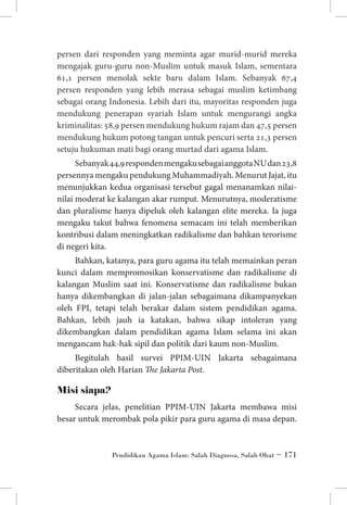persen dari responden yang meminta agar murid-murid mereka
mengajak guru-guru non-Muslim untuk masuk Islam, sementara
61,1 persen menolak sekte baru dalam Islam. Sebanyak 67,4
persen responden yang lebih merasa sebagai muslim ketimbang
sebagai orang Indonesia. Lebih dari itu, mayoritas responden juga
mendukung penerapan syariah Islam untuk mengurangi angka
kriminalitas: 58,9 persen mendukung hukum rajam dan 47,5 persen
mendukung hukum potong tangan untuk pencuri serta 21,3 persen
setuju hukuman mati bagi orang murtad dari agama Islam.
Sebanyak 44,9 responden mengaku sebagai anggota NU dan 23,8
persennya mengaku pendukung Muhammadiyah. Menurut Jajat, itu
menunjukkan kedua organisasi tersebut gagal menanamkan nilainilai moderat ke kalangan akar rumput. Menurutnya, moderatisme
dan pluralisme hanya dipeluk oleh kalangan elite mereka. Ia juga
mengaku takut bahwa fenomena semacam ini telah memberikan
kontribusi dalam meningkatkan radikalisme dan bahkan terorisme
di negeri kita.
Bahkan, katanya, para guru agama itu telah memainkan peran
kunci dalam mempromosikan konservatisme dan radikalisme di
kalangan Muslim saat ini. Konservatisme dan radikalisme bukan
hanya dikembangkan di jalan-jalan sebagaimana dikampanyekan
oleh FPI, tetapi telah berakar dalam sistem pendidikan agama.
Bahkan, lebih jauh ia katakan, bahwa sikap intoleran yang
dikembangkan dalam pendidikan agama Islam selama ini akan
mengancam hak-hak sipil dan politik dari kaum non-Muslim.
Begitulah hasil survei PPIM-UIN Jakarta sebagaimana
diberitakan oleh Harian The Jakarta Post.

Misi siapa?
Secara jelas, penelitian PPIM-UIN Jakarta membawa misi
besar untuk merombak pola pikir para guru agama di masa depan.

Pendidikan Agama Islam: Salah Diagnosa, Salah Obat ~ 171

 