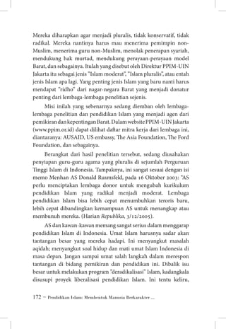 Mereka diharapkan agar menjadi pluralis, tidak konservatif, tidak
radikal. Mereka nantinya harus mau menerima pemimpin nonMuslim, menerima guru non-Muslim, menolak penerapan syariah,
mendukung hak murtad, mendukung perayaan-perayaan model
Barat, dan sebagainya. Itulah yang disebut oleh Direktur PPIM-UIN
Jakarta itu sebagai jenis ”Islam moderat”, ”Islam pluralis”, atau entah
jenis Islam apa lagi. Yang penting jenis Islam yang baru nanti harus
mendapat ”ridho” dari nagar-negara Barat yang menjadi donatur
penting dari lembaga-lembaga penelitian sejenis.
Misi inilah yang sebenarnya sedang diemban oleh lembagalembaga penelitian dan pendidikan Islam yang menjadi agen dari
pemikiran dan kepentingan Barat. Dalam website PPIM-UIN Jakarta
(www.ppim.or.id) dapat dilihat daftar mitra kerja dari lembaga ini,
diantaranya: AUSAID, US embassy, The Asia Foundation, The Ford
Foundation, dan sebagainya.
Berangkat dari hasil penelitian tersebut, sedang diusahakan
penyiapan guru-guru agama yang pluralis di sejumlah Perguruan
Tinggi Islam di Indonesia. Tampaknya, ini sangat sesuai dengan isi
memo Menhan AS Donald Rusmsfeld, pada 16 Oktober 2003: “AS
perlu menciptakan lembaga donor untuk mengubah kurikulum
pendidikan Islam yang radikal menjadi moderat. Lembaga
pendidikan Islam bisa lebih cepat menumbuhkan teroris baru,
lebih cepat dibandingkan kemampuan AS untuk menangkap atau
membunuh mereka. (Harian Republika, 3/12/2005).
AS dan kawan-kawan memang sangat serius dalam menggarap
pendidikan Islam di Indonesia. Umat Islam harusnya sadar akan
tantangan besar yang mereka hadapi. Ini menyangkut masalah
aqidah; menyangkut soal hidup dan mati umat Islam Indonesia di
masa depan. Jangan sampai umat salah langkah dalam merespon
tantangan di bidang pemikiran dan pendidikan ini. Dibalik isu
besar untuk melakukan program ”deradikalisasi” Islam, kadangkala
disusupi proyek liberalisasi pendidikan Islam. Ini tentu keliru,
 ~ Pendidikan Islam: Membentuk Manusia Berkarakter ...

 