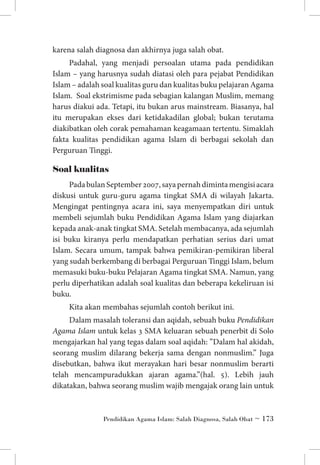 karena salah diagnosa dan akhirnya juga salah obat.
Padahal, yang menjadi persoalan utama pada pendidikan
Islam – yang harusnya sudah diatasi oleh para pejabat Pendidikan
Islam – adalah soal kualitas guru dan kualitas buku pelajaran Agama
Islam. Soal ekstrimisme pada sebagian kalangan Muslim, memang
harus diakui ada. Tetapi, itu bukan arus mainstream. Biasanya, hal
itu merupakan ekses dari ketidakadilan global; bukan terutama
diakibatkan oleh corak pemahaman keagamaan tertentu. Simaklah
fakta kualitas pendidikan agama Islam di berbagai sekolah dan
Perguruan Tinggi.

Soal kualitas
Pada bulan September 2007, saya pernah diminta mengisi acara
diskusi untuk guru-guru agama tingkat SMA di wilayah Jakarta.
Mengingat pentingnya acara ini, saya menyempatkan diri untuk
membeli sejumlah buku Pendidikan Agama Islam yang diajarkan
kepada anak-anak tingkat SMA. Setelah membacanya, ada sejumlah
isi buku kiranya perlu mendapatkan perhatian serius dari umat
Islam. Secara umum, tampak bahwa pemikiran-pemikiran liberal
yang sudah berkembang di berbagai Perguruan Tinggi Islam, belum
memasuki buku-buku Pelajaran Agama tingkat SMA. Namun, yang
perlu diperhatikan adalah soal kualitas dan beberapa kekeliruan isi
buku.
Kita akan membahas sejumlah contoh berikut ini.
Dalam masalah toleransi dan aqidah, sebuah buku Pendidikan
Agama Islam untuk kelas 3 SMA keluaran sebuah penerbit di Solo
mengajarkan hal yang tegas dalam soal aqidah: ”Dalam hal akidah,
seorang muslim dilarang bekerja sama dengan nonmuslim.” Juga
disebutkan, bahwa ikut merayakan hari besar nonmuslim berarti
telah mencampuradukkan ajaran agama.”(hal. 5). Lebih jauh
dikatakan, bahwa seorang muslim wajib mengajak orang lain untuk

Pendidikan Agama Islam: Salah Diagnosa, Salah Obat ~ 173

 