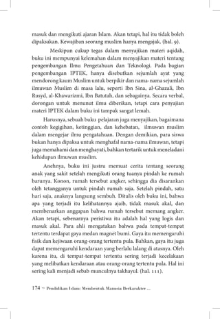 masuk dan mengikuti ajaran Islam. Akan tetapi, hal itu tidak boleh
dipaksakan. Kewajiban seorang muslim hanya mengajak. (hal. 9).
	 Meskipun cukup tegas dalam menyajikan materi aqidah,
buku ini mempunyai kelemahan dalam menyajikan materi tentang
pengembangan Ilmu Pengetahuan dan Teknologi. Pada bagian
pengembangan IPTEK, hanya disebutkan sejumlah ayat yang
mendorong kaum Muslim untuk berpikir dan nama-nama sejumlah
ilmuwan Muslim di masa lalu, seperti Ibn Sina, al-Ghazali, Ibn
Rusyd, al-Khawarizmi, Ibn Batutah, dan sebagainya. Secara verbal,
dorongan untuk menunut ilmu diberikan, tetapi cara penyajian
materi IPTEK dalam buku ini tampak sangat lemah.
Harusnya, sebuah buku pelajaran juga menyajikan, bagaimana
contoh kegigihan, ketinggian, dan kehebatan, ilmuwan muslim
dalam mengejar ilmu pengatahuan. Dengan demikian, para siswa
bukan hanya dipaksa untuk menghafal nama-nama ilmuwan, tetapi
juga memahami dan menghayati, bahkan tertarik untuk meneladani
kehidupan ilmuwan muslim.
Anehnya, buku ini justru memuat cerita tentang seorang
anak yang sakit setelah mengikuti orang tuanya pindah ke rumah
barunya. Konon, rumah tersebut angker, sehingga dia disarankan
oleh tetangganya untuk pindah rumah saja. Setelah pindah, satu
hari saja, anaknya langsung sembuh. Ditulis oleh buku ini, bahwa
apa yang terjadi itu kelihatannya ajaib, tidak masuk akal, dan
membenarkan anggapan bahwa rumah tersebut memang angker.
Akan tetapi, sebenarnya peristiwa itu adalah hal yang logis dan
masuk akal. Para ahli mengatakan bahwa pada tempat-tempat
tertentu terdapat gaya medan magnet bumi. Gaya itu memengaruhi
fisik dan kejiwaan orang-orang tertentu pula. Bahkan, gaya itu juga
dapat memengaruhi kendaraan yang berlalu lalang di atasnya. Oleh
karena itu, di tempat-tempat tertentu sering terjadi kecelakaan
yang melibatkan kendaraan atau orang-orang tertentu pula. Hal ini
sering kali menjadi sebab munculnya takhayul. (hal. 111).
 ~ Pendidikan Islam: Membentuk Manusia Berkarakter ...

 