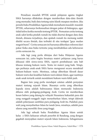 Penulisan masalah IPTEK untuk pelajaran agama tingkat
SMA harusnya dilakukan dengan memberikan data-data ilmiah
yang memadai, baik data tentang sains klasik maupun modern. Jika
penulis buku Pendidikan Agama tidak memahami masalah-masalah
IPTEK, seharusnya berkonsultasi dengan pakar di bidangnya, agar
tidak keliru ketika menulis tentang IPTEK. Pemuatan cerita tentang
anak sakit ketika pindah rumah itu tidak disertai dengan data-data
ilmiah, dimana terjadinya, dan apakah rumah itu memang sudah
diteliti secara ilmiah, dan terbukti di situ terdapat ”gaya medan
magnit bumi”. Cerita semacam ini harusnya diberikan referensi dari
pakar fisika atau buku tertentu yang membuktikan ada kebenaran
cerita semacam itu.
Ada lagi yang perlu ditinjau dari buku Pelajaran Agama
semacam ini, yaitu begitu beratnya materi pelajaran yang harus
dikuasai oleh siswa-siswa SMA, seperti pembahasan satu bab
khusus tentang hukum waris. Tentu ini materi yang baik. Tetapi,
apa perlunya anak-anak SMA harus menguasai secara mendetail
hukum-hukum waris. Mestinya, cukup diberikan filosofi dasar
hukum waris dan keadilan hukum waris dalam Islam, agar nantinya
anak-anak tertarik untuk mendalami hukum waris lebih jauh.
Bagian lain yang perlu mendapat catatan adalah penyajian
materi tentang sejarah Islam. Biasanya cerita yang diberikan
kepada siswa adalah bahwasanya Islam memasuki Indonesia
dibawa oleh pedagang-pedagang Arab. Cerita ini memberikan
kesan bahwa yang datang ke wilayah Nusantara bukanlah para dai
yang sungguh-sungguh ingin menyebarkan Islam, tetapi dakwah
adalah pekerjaaan sambilan para pedagang Arab itu. Padahal, para
wali yang menyebarkan Islam ke tanah Jawa, misalnya, adalah para
ulama yang memiliki ilmu yang tinggi.
Ada lagi sebuah buku Pendidikan Agama Islam untuk
kelas 2 SMA keluaran sebuah penerbit di Bandung, yang dengan
gegabah menyajikan materi sejarah Islam Indonesia. Sebagaimana
Pendidikan Agama Islam: Salah Diagnosa, Salah Obat ~ 175

 
