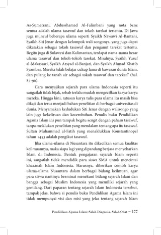 As-Sumatrani, Abdusshamad Al-Falimbani yang nota bene
semua adalah ulama tasawuf dan tokoh tarekat tertentu. Di Jawa
juga muncul beberapa ulama seperti Syaikh Nawawi Al-Bantani,
Syaikh Siti Jenar dengan kelompok wali songonya, yang juga dapat
dikatakan sebagai tokoh tasawuf dan penganut tarekat tertentu.
Begitu juga di Sulawesi dan Kalimantan, terdapat nama-nama besar
ulama tasawuf dan tokoh-tokoh tarekat. Misalnya, Syaikh Yusuf
al-Makassari, Syaikh Arsyad al-Banjari, dan Syaikh Ahmad Khatib
Syambas. Mereka telah belajar cukup lama di kawasan dunia Islam,
dan pulang ke tanah air sebagai tokoh tasawuf dan tarekat.” (hal.
87-90).
Cara menyajikan sejarah para ulama Indonesia seperti itu
sangatlah tidak bijak, sebab terlalu mudah mengecilkan karya-karya
mereka. Hingga kini, ratusan karya tulis para ulama itu masih bisa
dikaji dan terus menjadi bahan penelitian di berbagai universitas di
dunia. Menyamakan kedudukan Siti Jenar dengan walisongo yang
lain juga kekeliruan dan kecerobohan. Penulis buku Pendidikan
Agama Islam ini pun tampak begitu sengit dengan paham tasawuf,
tanpa melalukan penelitian yang mendalam tentang apa itu tasawuf.
Sultan Muhammad al-Fatih yang menaklukkan Konstantinopel
tahun 1453 adalah pengikut tasawuf.
Jika ulama-ulama di Nusantara itu dikecilkan semua kualitas
keilmuannya, maka siapa lagi yang dipandang berjasa menyebarkan
Islam di Indonesia. Bentuk pengajaran sejarah Islam seperti
ini, sangatlah tidak mendidik para siswa SMA untuk mencintai
khazanah Islam Indonesia. Harusnya, diberikan contoh karya
ulama-ulama Nusantara dalam berbagai bidang keilmuan, agar
para siswa nantinya berminat menekuni bidang sejarah Islam dan
bangga sebagai Muslim Indonesia yang memiliki sejarah yang
gemilang. Dari paparan tentang sejarah Islam Indonesia tersebut,
tampak jelas, bahwa si penulis buku Pendidikan Agama Islam ini
tidak mempunyai visi dan misi yang jelas tentang sejarah Islam
Pendidikan Agama Islam: Salah Diagnosa, Salah Obat ~ 177

 