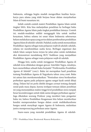 Indonesia, sehingga begitu mudah mengecilkan kualitas karyakarya para ulama yang telah berjasa besar dalam menyebarkan
Islam di bumi nusantara ini.
Inilah contoh-contoh materi Pendidikan Agama Islam untuk
tingkat SMA. Kita bisa melanjutkan penelitian ke berbagai buku
Pendidikan Agama Islam pada tingkat pendidikan lainnya. Contoh
ini, mudah-mudahan sedikit menggugah kita untuk melihat
kenyataan, bahwa selama ini umat Islam Indonesia sebenarnya
belum melakukan upaya yang serius dalam pembenahan pendidikan
Agama Islam di sekolah-sekolah. Padahal, usaha untuk memasukkan
Pendidikan Agama sebagai mata pelajaran wajib di sekolah-sekolah,
selama ini membutuhkan usaha keras. Berbagai organisasi dan
tokoh Islam sampai harus terjun ke jalan-jalan untuk melakukan
aksi demonstrasi mendukung RUU Sisdiknas yang menjadikan
Pendidikan Agama sebagai mata pelajaran wajib di sekolah.
Hingga kini, usaha untuk menggusur Pendidikan Agama di
sekolah terus dilakukan dengan gencar. Interfidei Yogya, misalnya,
baru menerbitkan sebuah buku berjudul ”Problematika Pendidikan
Agama di Sekolah” (2007). Buku ini merupakan hasil penelitian
tentang Pendidikan Agama di Yogyakarta tahun 2004-2006. Buku
ini antara lain merekomendasikan: ”Pemisahan siswa berdasarkan
perbedaan agama pada pelajaran agama sangat layak untuk dikaji
ulang. Dalam hal ini perlu diteliti dengan cermat tentang dampak
sosial pada masa depan, karena terdapat temuan dalam penelitian
ini yang menunjukkan makin tinggi level pendidikan siswa tampak
besar kecenderungan untuk tidak santai dengan perbedaan agama.”
Juga dikatakan seorang Profesor yang memberi kata pengantar
buku ini, bahwa Pendidikan Keagamaan kita belum memberikan
kondisi mempersatukan bangsa dalam corak multikulturalisme
bangsa untuk menyikapi ragam Agama di Indonesia, melainkan
justru memperuncing perbedaan antar Agama.
Suara-suara yang menolak pendidikan Agama di sekolah ~ Pendidikan Islam: Membentuk Manusia Berkarakter ...

 
