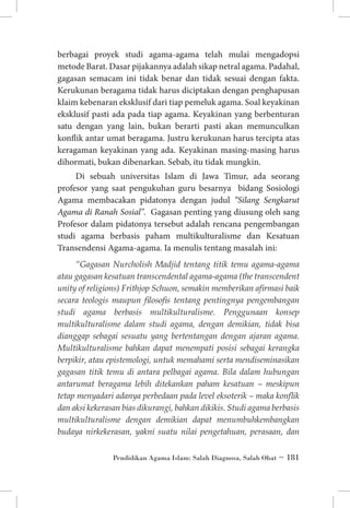 berbagai proyek studi agama-agama telah mulai mengadopsi
metode Barat. Dasar pijakannya adalah sikap netral agama. Padahal,
gagasan semacam ini tidak benar dan tidak sesuai dengan fakta.
Kerukunan beragama tidak harus diciptakan dengan penghapusan
klaim kebenaran eksklusif dari tiap pemeluk agama. Soal keyakinan
eksklusif pasti ada pada tiap agama. Keyakinan yang berbenturan
satu dengan yang lain, bukan berarti pasti akan memunculkan
konflik antar umat beragama. Justru kerukunan harus tercipta atas
keragaman keyakinan yang ada. Keyakinan masing-masing harus
dihormati, bukan dibenarkan. Sebab, itu tidak mungkin.
Di sebuah universitas Islam di Jawa Timur, ada seorang
profesor yang saat pengukuhan guru besarnya bidang Sosiologi
Agama membacakan pidatonya dengan judul “Silang Sengkarut
Agama di Ranah Sosial”. Gagasan penting yang diusung oleh sang
Profesor dalam pidatonya tersebut adalah rencana pengembangan
studi agama berbasis paham multikulturalisme dan Kesatuan
Transendensi Agama-agama. Ia menulis tentang masalah ini:
“Gagasan Nurcholish Madjid tentang titik temu agama-agama
atau gagasan kesatuan transcendental agama-agama (the transcendent
unity of religions) Frithjop Schuon, semakin memberikan afirmasi baik
secara teologis maupun filosofis tentang pentingnya pengembangan
studi agama berbasis multikulturalisme. Penggunaan konsep
multikulturalisme dalam studi agama, dengan demikian, tidak bisa
dianggap sebagai sesuatu yang bertentangan dengan ajaran agama.
Multikulturalisme bahkan dapat menempati posisi sebagai kerangka
berpikir, atau epistemologi, untuk memahami serta mendiseminasikan
gagasan titik temu di antara pelbagai agama. Bila dalam hubungan
antarumat beragama lebih ditekankan paham kesatuan – meskipun
tetap menyadari adanya perbedaan pada level eksoterik – maka konflik
dan aksi kekerasan bias dikurangi, bahkan dikikis. Studi agama berbasis
multikulturalisme dengan demikian dapat menumbuhkembangkan
budaya nirkekerasan, yakni suatu nilai pengetahuan, perasaan, dan
Pendidikan Agama Islam: Salah Diagnosa, Salah Obat ~ 181

 