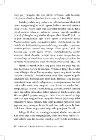 sikap yang mengakui dan menghargai perbedaan, serta kesediaan
bekerjasama atas dasar kesatuan transcendental.” (hal. 47).

Pada bagian lain, sang profesor menulis, bahwa modal saintifik
untuk mengembangkan studi agama berbasis multikulturalisme
telah tersedia. Yakni, sejak dua dasawarsa terakhir, dalam dunia
intelektualisme Islam di Indonesia muncul mazhab pemikiran
(school of thought) yang disebut dengan Islam Liberal.” (hal. 17).
Ia pun mengusulkan, agar ”Studi agama di Perguruan Tinggi
Muhammadiyah perlu mempertimbangkan multikulturalisme dan
modal sosial. Inti dari studi agama adalah mengembangkan pemahaman
terhadap pelbagai dimensi yang terdapat dalam agama.” (hal. 29).
Katanya lagi, ”Studi agama berbasis multikulturalisme, dengan
demikian, dapat diartikan sebagai suatu usaha mengembangkan
mengembangkan pemahaman agama yang menghargai perbedaan dan
kesediaan bekerjasama atas dasar persamaan kemanusiaan.” (hal. 45).
Membaca naskah pidato sang guru besar ini, pada satu sisi
saya bersyukur, bahwa di kalangan Perguruan Tinggi Islam telah
muncul lagi guru besar bidang sosiologi agama yang kreatif, cerdas,
dan pintar menulis. Potensi-potensi umat Islam seperti ini perlu
dipelihara dan dikembangkan lebih jauh. Harapan sang profesor
untuk terciptanya suatu kehidupan masyarakat yang damai dan jauh
dari konflik antar-umat beragama, tentu harus kita sambut baik.
Tetapi, sebagai sesama Muslim, kita juga diwajibkan untuk bersikap
kritis dan saling menasehati dalam kebenaran dan kesabaran. Jika
kita mengkritik gagasan sang guru besar tersebut, tentu kita juga
berharap agar sang profesor menyadari bahwa gagasannya tidak
sepenuhnya benar. Bahkan, dari sudut pandang pemikiran Islam
gagasan pengembangan faham liberal dan studi agama berbasis
multikulturalisme, sangat bertentangan dengan ajaran Tauhid.
Sebagai Muslim, kita tentu ingin menjadi Muslim sampai mati.
Kita tentu juga tidak menginginkan, Islam kita pakai hanya saatsaat tertentu saja. Ketika akan masuk pesantren, kita ambil Islam.
 ~ Pendidikan Islam: Membentuk Manusia Berkarakter ...

 