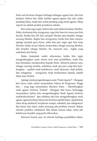 Pada saat bertemu dengan berbagai kalangan agama lain, lalu kita
katakan, bahwa kita tidak melihat agama-agama lain dari sudut
pandang Islam, tetapi dari sudut pandang yang netral agama. Sikap
seperti ini adalah produk pemikiran sekular.
Kita tentu juga ingin, bahwa kita mati dalam keadaan Muslim.
Maka, keislaman kita seyogyanya, juga kita bawa ke mana pun kita
berada. Ketika kita SD, kita menjadi Muslim dan berpikir sebagai
seorang Muslim. Begitu kita seyogyanya, ketika kita lulus sarjana,
apalagi menjadi guru besar, maka kita pun ingin agar kita tetap
Muslim: hidup secara Islami, berperilaku sebagai seorang Muslim,
dan berpikir sebagai Muslim. Itu, menurut saya, logika yang
sederhana dan benar.
Maka, bukankah sudah seharusnya, ketika kita ingin
mengembangkan suatu sistem teori atau pendidikan, maka kita
pun kemudian mendasarkan kepada Islam. Menurut pikiran saya,
sebagai seorang muslim, sebaiknya studi apa pun yang kita kem­
bangkan – apakah studi kedokteran, studi ekonomi, studi politik,
dan sebagainya – seyogyanya tetap berdasarkan kepada aqidah
Islam atau Tauhid.
Apalagi untuk pengembangan suatu ”Studi Agama”! Mengapa
kita harus malu untuk menyatakan, bahwa di Perguruan Tinggi
kita -- yang juga menyatakan identitas Islam – dikembangkan
studi agama berbasis Tauhid? Mengapa kita harus berbangga
menyatakan, bahwa kita mengembangkan Studi Agama berbasis
multikulturalisme? Apa salahnya jika kita mengembangkan studi
agama-agama berbasis Islam atau berbasis aqidah Islam. Apakah kita
takut dicap eksklusif, berpikiran sempit, subjektif, dan sebagainya?
Jika benar kita takut, maka memang ada problem mental. Bukan
sekedar problem intelektual. Jika bukan karena takut, tentu ada
kekeliruan berpikir yang perlu diluruskan.
Menurut hemat saya, di seluruh lembaga pendidikan Islam,

Pendidikan Agama Islam: Salah Diagnosa, Salah Obat ~ 183

 