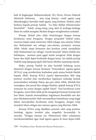 baik di lingkungan Muhammadiyah, NU, Persis, Dewan Dakwah
Islamiyah Indonesia,
atau yang lainnya –studi agama yang
dikembangkan haruslah studi agama yang berbasis Tauhid, yakni
berbasis kepada prinsip Tauhid, “La ilaha illallah Muhammadur
Rasulullah”. Sebab, orang-orang yang aktif di lembaga-lembaga
Islam itu sudah mengaku Muslim dengan mengikrarkan syahadat.
Prinsip Tauhid jelas tidak bertentangan dengan konsep
kerukunan umat beragama. Dengan perspektif Tauhid maka,
manusia diajak untuk menerima Allah sebagai satu-satunya Tuhan
dan Muhammad saw sebagai satu-satunya perantara menuju
Allah. Sebab, tanpa keimanan dan kerelaan untuk menjadikan
Nabi Muhammad saw sebagai “uswah hasanah” dalam ibadah dan
kehidupan, manusia pasti gagal untuk mengenal Allah dengan
benar dan tidak dapat beribadah dengan benar. Ini adalah prinsip
Tauhid yang dipegang teguh oleh kaum Muslim sepanjang sejarah.
Maka, prinsip Tauhid ini jelas bertolak belakang secara
diametral dengan konsep Kesatuan Transendensi Agama-agama
(KTAA) yang memberikan keabsahan pada semua bentuk ibadah
kepada Allah. Konsep KTAA seperti dipromosikan oleh sang
profesor tersebut jelas memberikan legitimasi terhadap bentuk
penyembahan terhadap Tuhan apa pun selain Allah. Marilah kita
renungkan, dari posisi kita sebagai Muslim, apakah konsep KTAA
semacam itu sesuai dengan aqidah Islam? Soal kerukunan umat
beragama, umat Islam tidak perlu mengadopsi konsep-konsep dari
luar Islam. Sejarah menunjukkan, bagaimana Rasulullah saw dan
para Khulafaurasyidin telah menunjukkan keteladanan yang tinggi
dalam menciptakan kerukunan umat beragama, dengan tetap
meyakini Islam sebagai satu-satunya agama yang diterima Allah.
Konsep KTAA yang dijadikan panutan oleh sang profesor
Sosiologi Agama tersebut jelas sangatlah bermasalah. Ia
menulis: ”Dengan temuan ini, Mohammad Sabri selanjutnya
merekomendasikan agar studi agama-agama di masa depan lebih
 ~ Pendidikan Islam: Membentuk Manusia Berkarakter ...

 