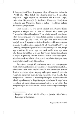 di Program Studi Timur Tengah dan Islam – Universitas Indonesia
(PSTTI-UI). Mata kuliah itu sekarang diajarkan di sejumlah
Perguruan Tinggi, seperti di Universitas Ibn Khaldun Bogor,
Universitas Muhammadiyah Surakarta, Universitas Pendidikan
Indonesia, dan Universitas Islam az-Zahra – meskipun kadang
diberi nama yang berbeda.
Sejak tahun 2010, saya diberi amanah oleh Direktur Pasca
Sarjana UIKA Bogor, Prof. Dr. Didin Hafidhuddin, untuk memimpin
Program Studi Pendidkan Islam. Tentu saja ini amanah yang berat,
tetapi menantang, dan saya sukai. Sebab, dunia pendidikan Islam
adalah dunia saya, sejak kecil, dan sejak dulu saya bercita-cita
menjadi guru. Selepas tamat Sarjana Kedokteran Hewan pun saya
mengajar Ilmu Biologi di Madrasah Aliyah Pesantren Darut Taqwa
Cibinong. Mengajar, bagi saya, bukan hanya merupakan hobi, tetapi
juga kewajiban. Di rumah saya yang tidak terlalu besar, saya buka
juka Taman Pendidikan al-Quran dan Taman Kanak-Kanak Islam
at-Taqwa. Bagi setiap Muslim, mendidik adalah sebuah kewajiban.
Mendidik anak, mendidik keluarga, dan mendidik siapa pun yang
memerlukan, tidak boleh ditinggalkan.
Saya sering mengkritik mahasiswa saya yang menganggap
pendidikan Islam hanyalah sebuah proses belajar mengajar di kelas.
Pendidikan Islam telah banyak dikebiri dan dikerdilkan bahkan
diselewengkan dari tujuannya yang mulia, yaitu mencetak manusia
yang baik, mencetak manusia yang mencintai ilmu, ibadah, dan
pengorbanan. Membenahi dan mengembangkan pendidikan Islam
adalah tugas bersama berbagai kalangan umat Islam. Semoga buku
sederhana ini memberikan sumbangan bagi upaya perbaikan dan
pengembangan Pendidikan Islam – betapa pun kecilnya sumbangan
itu. 
	

Pengantar ini selesai ditulis dalam perjalanan Solo-Gontor
Ponorogo, 27 Juni 2010.
Pengantar Penulis ~ xxi

 