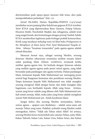 diorientasikan pada upaya-upaya mencari titik temu, dari pada
memperdebatkan perbedaan.” (hal. 15).
Jurnal ISLAMIA Harian Republika-INSISTS (14/5/2009)
membahas secara panjang lebar kekeliruan gagasan KTAA tersebut.
Teori KTAA yang dipromosikan Rene Guenon, Fritjop Schuon,
Houston Smith, Nurcholish Madjid, dan sebagainya, adalah teori
yang sangat lemah, dan bertentangan dengan prinsip Tauhid. Sebab,
KTAA memberikan legitimasi pada berbagai praktik kemusyrikan.
Kritik yang mendasar terhadap teori ini lihat buku Prolegomena to
the Metaphysic of Islam karya Prof. Syed Muhammad Naquib alAttas. Adanya ”kesatuan transenden” pada agama-agama adalah
sebuah khayalan.
Menurut hemat saya, sebagai seorang Muslim, seorang
ilmuwan Muslim seharusnya senantiasa melihat sesuatu dalam
sudut pandang Islam (Islamic worldview), termasuk ketika
melihat agama-agama lain. Ini berbeda dengan ilmuwan sekular
yang melihat agama-agama pada posisi netral agama, yang tidak
bersandar pada pandangan satu agama tertentu. Dalam pandangan
Islam, keimanan kepada Nabi Muhammad saw memegang posisi
sentral bagi bangunan keimanan dan pemikiran seorang Muslim.
Tanpa keimanan kepada Nabi Muhammad saw, tidak mungkin
seorang mengenal Allah dengan benar, dan tidak mungkin tahu
bagaimana cara beribadah kepada Allah yang benar. Artinya,
syariat yang benar adalah yang dibawa oleh Nabi Muhammad saw.
Jadi untuk menuju Allah, maka jalan yang benar adalah mengikuti
syariat Nabi Muhammad saw. Itulah keyakinan Islam.
Sangat keliru jika seorang Muslim menyatakan, bahwa
semua agama – apapun cara ibadahnya – adalah sama-sama sah
menuju Tuhan yang sama. Padahal, syahadat orang Muslim sudah
menegaskan, bahwa ”Tidak ada Tuhan selain Allah”. Ini artinya,
seorang Muslim harus menyembah satu-satunya Tuhan, yaitu Allah,
bukan Yahweh, bukan Lata, bukan Uzza, bukan Setan, dan bukan
Pendidikan Agama Islam: Salah Diagnosa, Salah Obat ~ 185

 
