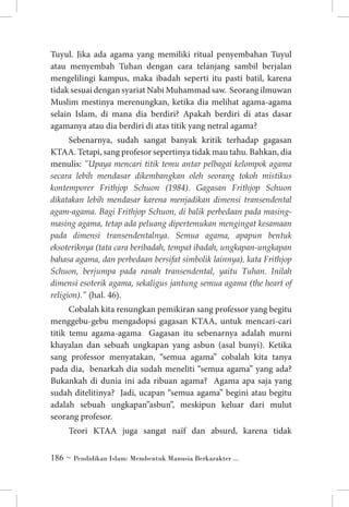 Tuyul. Jika ada agama yang memiliki ritual penyembahan Tuyul
atau menyembah Tuhan dengan cara telanjang sambil berjalan
mengelilingi kampus, maka ibadah seperti itu pasti batil, karena
tidak sesuai dengan syariat Nabi Muhammad saw. Seorang ilmuwan
Muslim mestinya merenungkan, ketika dia melihat agama-agama
selain Islam, di mana dia berdiri? Apakah berdiri di atas dasar
agamanya atau dia berdiri di atas titik yang netral agama?
Sebenarnya, sudah sangat banyak kritik terhadap gagasan
KTAA. Tetapi, sang profesor sepertinya tidak mau tahu. Bahkan, dia
menulis: ”Upaya mencari titik temu antar pelbagai kelompok agama
secara lebih mendasar dikembangkan oleh seorang tokoh mistikus
kontemporer Frithjop Schuon (1984). Gagasan Frithjop Schuon
dikatakan lebih mendasar karena menjadikan dimensi transendental
agam-agama. Bagi Frithjop Schuon, di balik perbedaan pada masingmasing agama, tetap ada peluang dipertemukan mengingat kesamaan
pada dimensi transendentalnya. Semua agama, apapun bentuk
eksoteriknya (tata cara beribadah, tempat ibadah, ungkapan-ungkapan
bahasa agama, dan perbedaan bersifat simbolik lainnya), kata Frithjop
Schuon, berjumpa pada ranah transendental, yaitu Tuhan. Inilah
dimensi esoterik agama, sekaligus jantung semua agama (the heart of
religion).” (hal. 46).
Cobalah kita renungkan pemikiran sang professor yang begitu
menggebu-gebu mengadopsi gagasan KTAA, untuk mencari-cari
titik temu agama-agama Gagasan itu sebenarnya adalah murni
khayalan dan sebuah ungkapan yang asbun (asal bunyi). Ketika
sang professor menyatakan, “semua agama” cobalah kita tanya
pada dia, benarkah dia sudah meneliti “semua agama” yang ada?
Bukankah di dunia ini ada ribuan agama? Agama apa saja yang
sudah ditelitinya? Jadi, ucapan “semua agama” begini atau begitu
adalah sebuah ungkapan”asbun”, meskipun keluar dari mulut
seorang profesor.
Teori KTAA juga sangat naïf dan absurd, karena tidak
 ~ Pendidikan Islam: Membentuk Manusia Berkarakter ...

 