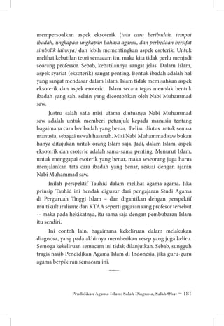 mempersoalkan aspek eksoterik (tata cara beribadah, tempat
ibadah, ungkapan-ungkapan bahasa agama, dan perbedaan bersifat
simbolik lainnya) dan lebih mementingkan aspek esoterik. Untuk
melihat kebatilan teori semacam itu, maka kita tidak perlu menjadi
seorang professor. Sebab, kebatilannya sangat jelas. Dalam Islam,
aspek syariat (eksoterik) sangat penting. Bentuk ibadah adalah hal
yang sangat mendasar dalam Islam. Islam tidak memisahkan aspek
eksoterik dan aspek esoteric. Islam secara tegas menolak bentuk
ibadah yang sah, selain yang dicontohkan oleh Nabi Muhammad
saw.
Justru salah satu misi utama diutusnya Nabi Muhammad
saw adalah untuk memberi petunjuk kepada manusia tentang
bagaimana cara beribadah yang benar. Beliau diutus untuk semua
manusia, sebagai uswah hasanah. Misi Nabi Muhammad saw bukan
hanya ditujukan untuk orang Islam saja. Jadi, dalam Islam, aspek
eksoterik dan esoteric adalah sama-sama penting. Menurut Islam,
untuk menggapai esoterik yang benar, maka seseorang juga harus
menjalankan tata cara ibadah yang benar, sesuai dengan ajaran
Nabi Muhammad saw.
Inilah perspektif Tauhid dalam melihat agama-agama. Jika
prinsip Tauhid ini hendak digusur dari pengajaran Studi Agama
di Perguruan Tinggi Islam – dan digantikan dengan perspektif
multikulturalisme dan KTAA seperti gagasan sang profesor tersebut
-- maka pada hekikatnya, itu sama saja dengan pembubaran Islam
itu sendiri.
Ini contoh lain, bagaimana kekeliruan dalam melakukan
diagnosa, yang pada akhirnya memberikan resep yang juga keliru.
Semoga kekeliruan semacam ini tidak dilanjutkan. Sebab, sungguh
tragis nasib Pendidikan Agama Islam di Indonesia, jika guru-guru
agama berpikiran semacam ini.

6
Pendidikan Agama Islam: Salah Diagnosa, Salah Obat ~ 187

 