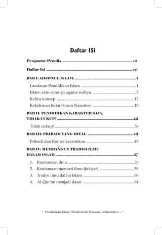 Daftar ISi
Pengantar Penulis .............................................................................. vii
Daftar Isi ................................................................................................ xvi
BAB I: AD-DINUL ISLAM: .................................................................... 1

Landasan Pendidikan Islam .......................................................1
Islam: satu-satunya agama wahyu.............................................5
Keliru konsep .............................................................................12
Kekeliruan buku Harun Nasution ..........................................19
BAB II: PENDIDIKAN KARAKTER SAJA,
TIDAK CUKUP! .....................................................................................23

Tidak cukup! ..............................................................................36
BAB III: PRIBADI YANG IDEAL ...................................................43

Pribadi dan Kontes kecantikan.................................................49
BAB IV: MEMBANGUN TRADISI ILMU
DALAM ISLAM....................................................................................... 57

1.	 Keutamaan ilmu . ................................................................58
2. 	 Keutamaan mencari ilmu (belajar)....................................59
3. 	 Tradisi ilmu dalam Islam ...................................................60
4. 	 Al-Qur’an menjadi dasar ...................................................64

~ Pendidikan Islam: Membentuk Manusia Berkarakter ...~

 