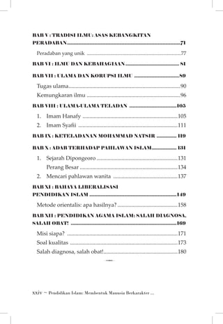 BAB V : TRADISI ILMU: ASAS KEBANGKITAN
PERADABAN............................................................................................71

Peradaban yang unik ...........................................................................77
BAB VI : ILMU DAN KEBAHAGIAAN............................................ 81
BAB VII : ULAMA DAN KORUPSI ILMU .....................................89

Tugas ulama. ...............................................................................90
.
Kemungkaran ilmu ...................................................................96
BAB VIII : ULAMA-ULAMA TELADAN .......................................105

1.	 Imam Hanafy . ...................................................................105
2.	 Imam Syafii ........................................................................111
BAB IX : KETELADANAN MOHAMMAD NATSIR ................. 119
BAB X : ADAB TERHADAP PAHLAWAN ISLAM. ................... 131
.

1.	 Sejarah Dipongeoro...........................................................131
		

Perang Besar.......................................................................134

2. 	 Mencari pahlawan wanita ...............................................137
BAB XI : BAHAYA LIBERALISASI
PENDIDIKAN ISLAM.......................................................................149

Metode orientalis: apa hasilnya?............................................158
BAB XII : PENDIDIKAN AGAMA ISLAM: SALAH DIAGNOSA,
SALAH OBAT! .....................................................................................169

Misi siapa? ................................................................................171
Soal kualitas . ............................................................................173
Salah diagnosa, salah obat!.....................................................180
.

7
 ~ Pendidikan Islam: Membentuk Manusia Berkarakter ...

 