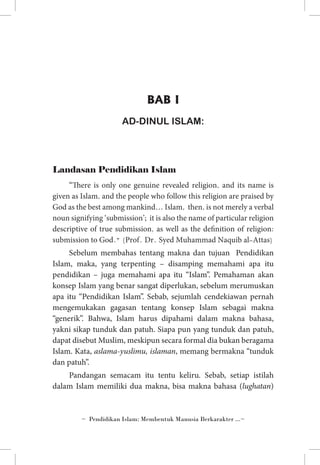 BAB I
AD-DINUL ISLAM:

Landasan Pendidikan Islam
“There is only one genuine revealed religion, and its name is
given as Islam, and the people who follow this religion are praised by
God as the best among mankind… Islam, then, is not merely a verbal
noun signifying ‘submission’; it is also the name of particular religion
descriptive of true submission, as well as the definition of religion:
submission to God.” (Prof. Dr. Syed Muhammad Naquib al-Attas)

Sebelum membahas tentang makna dan tujuan Pendidikan
Islam, maka, yang terpenting – disamping memahami apa itu
pendidikan – juga memahami apa itu “Islam”. Pemahaman akan
konsep Islam yang benar sangat diperlukan, sebelum merumuskan
apa itu “Pendidikan Islam”. Sebab, sejumlah cendekiawan pernah
mengemukakan gagasan tentang konsep Islam sebagai makna
“generik”. Bahwa, Islam harus dipahami dalam makna bahasa,
yakni sikap tunduk dan patuh. Siapa pun yang tunduk dan patuh,
dapat disebut Muslim, meskipun secara formal dia bukan beragama
Islam. Kata, aslama-yuslimu, islaman, memang bermakna “tunduk
dan patuh”.
Pandangan semacam itu tentu keliru. Sebab, setiap istilah
dalam Islam memiliki dua makna, bisa makna bahasa (lughatan)

~ Pendidikan Islam: Membentuk Manusia Berkarakter ...~

 