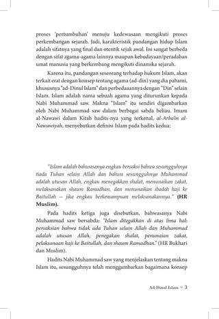 proses ’pertumbuhan’ menuju kedewasaan mengikuti proses
perkembangan sejarah. Jadi, karakteristik pandangan hidup Islam
adalah sifatnya yang final dan otentik sejak awal. Ini sangat berbeda
dengan sifat agama-agama lainnya maupun kebudayaan/peradaban
umat manusia yang berkembang mengikuti dinamika sejarah.
Karena itu, pandangan seseorang terhadap hukum Islam, akan
terkait erat dengan konsep tentang agama (ad-din) yang dia pahami,
khususnya ”ad-Dinul Islam” dan perbedaaannya dengan ”Din” selain
Islam. Islam adalah nama sebuah agama yang diturunkan kepada
Nabi Muhammad saw. Makna “Islam” itu sendiri digambarkan
oleh Nabi Muhammad saw dalam berbagai sabda beliau. Imam
al-Nawawi dalam Kitab hadits-nya yang terkenal, al-Arba’in alNawawiyah, menyebutkan definisi Islam pada hadits kedua:

“Islam adalah bahwasanya engkau bersaksi bahwa sesungguhnya
tiada Tuhan selain Allah dan bahwa sesungguhnya Muhammad
adalah utusan Allah, engkau menegakkan shalat, menunaikan zakat,
melaksanakan shaum Ramadhan, dan menunaikan ibadah haji ke
Baitullah -- jika engkau berkemampuan melaksanakannya.” (HR
Muslim).

Pada hadits ketiga juga disebutkan, bahwasanya Nabi
Muhammad saw bersabda: “Islam ditegakkan di atas lima hal:
persaksian bahwa tidak ada Tuhan selain Allah dan Muhammad
adalah utusan Allah, penegakan shalat, penunaian zakat,
pelaksanaan haji ke Baitullah, dan shaum Ramadhan.” (HR Bukhari
dan Muslim).
Hadits Nabi Muhammad saw yang menjelaskan tentang makna
Islam itu, sesungguhnya telah menggambarkan bagaimana konsep
Ad-Dinul Islam ~ 

 