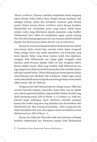 ’Islamic worldview’. Konsep syahadat menjelaskan kaitan langsung
antara konsep Tuhan dalam Islam dengan konsep kenabian, dan
sekaligus konsep wahyu dan kemudian menurun pada konsep
syariat. Dalam konsep Islamic worldview justru konsep kenabian
Muhammad saw menduduki posisi yang sentral. Sebab hanya
melalui wahyu yang diturunkan kepada utusannya yang terakhir
(Muhammad saw), Allah swt menjelaskan segala sesuatu tentang
Diri-Nya dan tentang bagaimana tata cara manusia untuk beribadah
kepada-Nya (konsep penyerahan diri/the way of submission).
Karena itu, keimanan kepada kenabian Muhammad saw adalah
satu-satunya pintu masuk bagi manusia untuk dapat mengenal
Tuhan dengan benar dan untuk memahami cara beribadah yang
benar kepada Tuhan yang benar. Karena itulah, bisa dipahami,
mengapa Nabi Muhammad saw sangat gigih mengajak umat
manusia untuk beriman kepada Allah swt dan mengakui bahwa
dirinya adalah utusan Allah yang terakhir. Nabi Muhammad saw
juga sangat keras dalam menolak kemusyrikan dan menolak adanya
nabi lagi sesudah beliau. Beliau dilarang keras berkompromi dalam
soal ketuhanan dan ubudiyah (QS al-Kafirun). Sebab, tugas utama
semua nabi adalah menyeru kepada manusia agar hanya menyembah
Allah semata. (QS An-Nahl:36).
Dengan posisi Nabi Muhammad saw sebagai utusan Allah dan
uswatun hasanah (teladan yang baik), maka Islam saat ini adalah
satu-satunya agama/peradaban yang memiliki teladan (model) yang
abadi sepanjang zaman. (QS Al-Ahzab: 21, al-Anbiya: 107, Saba:28).
Seluruh aspek kehidupan kaum Muslimin memiliki panduan
konsep dan model yang jelas yang diajarkan dan dicontohkan oleh
Muhammad saw. Jika seorang bersyahadat, maka seyogyanya dia
telah menyiapkan akal, jiwa, dan raganya untuk meneladani sunnah
Muhammad saw. (QS al-Hasyr: 7).
Karena itu, tidak ada Islam jika tidak ada keimanan terhadap
kenabian Muhammad saw. Keimanan kepada Nabi Muhammad
 ~ Pendidikan Islam: Membentuk Manusia Berkarakter ...

 