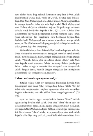 saw adalah kunci bagi seluruh keimanan yang lain. Sebab, Allah
menurunkan wahyu-Nya, yakni al-Quran, melalui para utusanNya. Dan Nabi Muhammad saw adalah utusan Allah yang terakhir,
la nabiyya ba’dahu, tidak ada nabi lagi setelah Nabi Muhammad
saw. Dalam al-Quran dikatakan, tujuan diciptakannya manusia
adalah untuk beribadah kepada Allah. (QS 51:56). Adalah Nabi
Muhammad saw yang mengenalkan kepada manusia siapa Tuhan
yang sebenarnya dan bagaimana cara beribadah kepada-Nya.
Melalui Nabi Muhammad saw manusia memahami wahyu Allah
tersebut. Nabi Muhammad lah yang menjelaskan bagaimana shalat,
zakat, puasa, haji, dan sebagainya.
Oleh sebab itu, dalam dakwah-Nya ke seluruh penjuru dunia,
Nabi Muhammad saw senantiasa mengajak manusia untuk masuk
Islam, memeluk agama Islam, dengan mengakuinya sebagai utusan
Allah. ”Akuilah, bahwa aku ini adalah utusan Allah,” kata Nabi
saw kepada umat manusia. Sebab, memang, dalam pandangan
Islam, tidak mungkin manusia bisa mengenal dan menyembah
Allah dengan benar, kecuali dengan mengakui dan mengimani
Muhammad saw sebagai utusan Allah swt.

Islam: satu-satunya agama wahyu
Setelah wahyu Allah swt sempurna diturunkan kepada Nabi
Muhammad saw, maka Allah menegaskan, bahwa ”Pada Hari ini
telah Aku sempurnakan bagimu agamamu, dan Aku cukupkan
bagimu nikmat-Ku, dan Aku ridhai Islam sebagai agamamu.” (QS
5:3).
Ayat ini secara tegas menyebutkan, bahwa ”Islam” adalah
agama yang diridhai oleh Allah. Dan kata ”Islam” dalam ayat ini
adalah menunjuk kepada nama agama yang diturunkan oleh Allah
swt kepada Nabi Muhammad saw. Bahkan, secara tegas, nama agama
ini diberi nama ”Islam” setelah sempurna diturunkan oleh Allah
kepada Nabi-Nya yang terakhir, yakni Nabi Muhammad saw. Para
Ad-Dinul Islam ~ 

 
