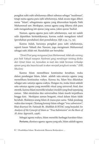 pengikut nabi-nabi sebelumnya diberi sebutan sebagai ”muslimun”,
tetapi nama agama para nabi sebelumnya, tidak secara tegas diberi
nama ”Islam”, sebagaimana agama yang diturunkan kepada Nabi
Muhammad saw. Meskipun, semua agama yang dibawa oleh para
nabi mengandung inti ajaran yang sama, yakni ajaran Tauhid.
Namun, agama-agama para nabi sebelumnya, saat ini sudah
sulit dipastikan keotentikannya, karena sudah mengalami tahrif
(perubahan-perubahan) dari pemeluknya. (QS 2:59, 75, 79).
Karena itulah, harusnya pengikut para nabi sebelumnya,
seperti kaum Yahudi dan Nasrani, juga mengimani Muhammad
sebagai nabi Allah swt. Rasulullah saw bersabda:
“Demi Dzat yang menguasai jiwa Muhammad, tidak ada seorang
pun baik Yahudi maupun Nashrani yang mendengar tentang diriku
dari Umat Islam ini, kemudian ia mati dan tidak beriman terhadap
ajaran yang aku bawa kecuali ia akan menjadi penghuni neraka.” (HR
Muslim)

Karena Islam memelihara kontinuitas kenabian, maka
dalam pandangan Islam, Islam adalah satu-satunya agama yang
memelihara kontinuitas wahyu. Karena itu, Islam bisa dikatakan
sebagai satu-satunya agama wahyu. Dengan itu, maka Islam adalah
satu-satunya agama yang memiliki ritual yang universal, final, dan
otentik, karena Islam memiliki teladan (model) yang final sepanjang
zaman. Sifat otentisitas dan universalitas Islam masih terpelihara
hingga kini. Meskipun zaman berganti, ritual dalam Islam tidak
berubah. Shalatnya orang Islam di mana pun sama. Tidak pandang
waktu dan tempat. (Tentang konsep Islam sebagai “true submission”,
lihat disertasi Dr. Fatimah Bt. Abdillah di ISTAC yang berjudul An
Analysis of the Concept of Islam as “True Submission” on the Basis of
Al-Attas Approach, 1998).
Sebagai agama wahyu, Islam memiliki berbagai karakter khas:
Pertama, diantara agama-agama yang ada, Islam adalah agama
 ~ Pendidikan Islam: Membentuk Manusia Berkarakter ...

 