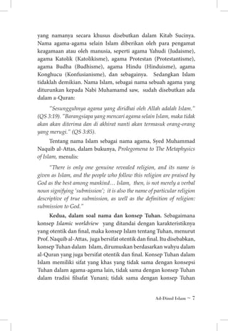 yang namanya secara khusus disebutkan dalam Kitab Sucinya.
Nama agama-agama selain Islam diberikan oleh para pengamat
keagamaan atau oleh manusia, seperti agama Yahudi (Judaisme),
agama Katolik (Katolikisme), agama Protestan (Protestantisme),
agama Budha (Budhisme), agama Hindu (Hinduisme), agama
Konghucu (Konfusianisme), dan sebagainya. Sedangkan Islam
tidaklah demikian. Nama Islam, sebagai nama sebuah agama yang
diturunkan kepada Nabi Muhamamd saw, sudah disebutkan ada
dalam a-Quran:
”Sesungguhnya agama yang diridhai oleh Allah adalah Islam.”
(QS 3:19). ”Barangsiapa yang mencari agama selain Islam, maka tidak
akan akan diterima dan di akhirat nanti akan termasuk orang-orang
yang merugi.” (QS 3:85).

Tentang nama Islam sebagai nama agama, Syed Muhammad
Naquib al-Attas, dalam bukunya, Prolegomena to The Metaphysics
of Islam, menulis:
“There is only one genuine revealed religion, and its name is
given as Islam, and the people who follow this religion are praised by
God as the best among mankind… Islam, then, is not merely a verbal
noun signifying ‘submission’; it is also the name of particular religion
descriptive of true submission, as well as the definition of religion:
submission to God.”

Kedua, dalam soal nama dan konsep Tuhan. Sebagaimana
konsep Islamic worldview yang ditandai dengan karakteristiknya
yang otentik dan final, maka konsep Islam tentang Tuhan, menurut
Prof. Naquib al-Attas, juga bersifat otentik dan final. Itu disebabkan,
konsep Tuhan dalam Islam, dirumuskan berdasarkan wahyu dalam
al-Quran yang juga bersifat otentik dan final. Konsep Tuhan dalam
Islam memiliki sifat yang khas yang tidak sama dengan konsepsi
Tuhan dalam agama-agama lain, tidak sama dengan konsep Tuhan
dalam tradisi filsafat Yunani; tidak sama dengan konsep Tuhan
Ad-Dinul Islam ~ 

 