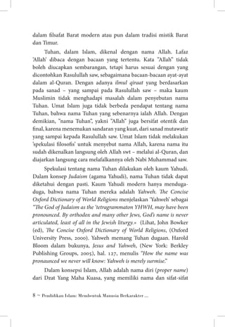 dalam filsafat Barat modern atau pun dalam tradisi mistik Barat
dan Timur.
Tuhan, dalam Islam, dikenal dengan nama Allah. Lafaz
’Allah’ dibaca dengan bacaan yang tertentu. Kata ”Allah” tidak
boleh diucapkan sembarangan, tetapi harus sesuai dengan yang
dicontohkan Rasulullah saw, sebagaimana bacaan-bacaan ayat-ayat
dalam al-Quran. Dengan adanya ilmul qiraat yang berdasarkan
pada sanad – yang sampai pada Rasulullah saw – maka kaum
Muslimin tidak menghadapi masalah dalam penyebutan nama
Tuhan. Umat Islam juga tidak berbeda pendapat tentang nama
Tuhan, bahwa nama Tuhan yang sebenarnya ialah Allah. Dengan
demikian, ”nama Tuhan”, yakni ”Allah” juga bersifat otentik dan
final, karena menemukan sandaran yang kuat, dari sanad mutawatir
yang sampai kepada Rasulullah saw. Umat Islam tidak melakukan
’spekulasi filosofis’ untuk menyebut nama Allah, karena nama itu
sudah dikenalkan langsung oleh Allah swt – melalui al-Quran, dan
diajarkan langsung cara melafalkannya oleh Nabi Muhammad saw.
Spekulasi tentang nama Tuhan dilakukan oleh kaum Yahudi.
Dalam konsep Judaism (agama Yahudi), nama Tuhan tidak dapat
diketahui dengan pasti. Kaum Yahudi modern hanya mendugaduga, bahwa nama Tuhan mereka adalah Yahweh. The Concise
Oxford Dictionary of World Religions menjelaskan ‘Yahweh’ sebagai
“The God of Judaism as the ‘tetragrammaton YHWH, may have been
pronounced. By orthodox and many other Jews, God’s name is never
articulated, least of all in the Jewish liturgy.» (Lihat, John Bowker
(ed), The Concise Oxford Dictionary of World Religions, (Oxford
University Press, 2000). Yahweh memang Tuhan dugaan. Harold
Bloom dalam bukunya, Jesus and Yahweh, (New York: Berkley
Publishing Groups, 2005), hal. 127, menulis “How the name was
pronaunced we never will know: Yahweh is merely surmise.”
Dalam konsepsi Islam, Allah adalah nama diri (proper name)
dari Dzat Yang Maha Kuasa, yang memiliki nama dan sifat-sifat
 ~ Pendidikan Islam: Membentuk Manusia Berkarakter ...

 