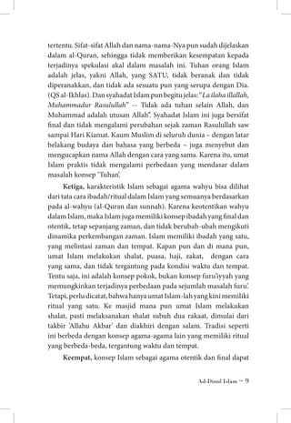 tertentu. Sifat-sifat Allah dan nama-nama-Nya pun sudah dijelaskan
dalam al-Quran, sehingga tidak memberikan kesempatan kepada
terjadinya spekulasi akal dalam masalah ini. Tuhan orang Islam
adalah jelas, yakni Allah, yang SATU, tidak beranak dan tidak
diperanakkan, dan tidak ada sesuatu pun yang serupa dengan Dia.
(QS al-Ikhlas). Dan syahadat Islam pun begitu jelas: “La ilaha illallah,
Muhammadur Rasulullah” -- Tidak ada tuhan selain Allah, dan
Muhammad adalah utusan Allah”. Syahadat Islam ini juga bersifat
final dan tidak mengalami perubahan sejak zaman Rasulullah saw
sampai Hari Kiamat. Kaum Muslim di seluruh dunia – dengan latar
belakang budaya dan bahasa yang berbeda – juga menyebut dan
mengucapkan nama Allah dengan cara yang sama. Karena itu, umat
Islam praktis tidak mengalami perbedaan yang mendasar dalam
masalah konsep ’Tuhan’.
Ketiga, karakteristik Islam sebagai agama wahyu bisa dilihat
dari tata cara ibadah/ritual dalam Islam yang semuanya berdasarkan
pada al-wahyu (al-Quran dan sunnah). Karena keotentikan wahyu
dalam Islam, maka Islam juga memiliki konsep ibadah yang final dan
otentik, tetap sepanjang zaman, dan tidak berubah-ubah mengikuti
dinamika perkembangan zaman. Islam memiliki ibadah yang satu,
yang melintasi zaman dan tempat. Kapan pun dan di mana pun,
umat Islam melakukan shalat, puasa, haji, zakat, dengan cara
yang sama, dan tidak tergantung pada kondisi waktu dan tempat.
Tentu saja, ini adalah konsep pokok, bukan konsep furu’iyyah yang
memungkinkan terjadinya perbedaan pada sejumlah masalah furu’.
Tetapi, perlu dicatat, bahwa hanya umat Islam-lah yang kini memiliki
ritual yang satu. Ke masjid mana pun umat Islam melakukan
shalat, pasti melaksanakan shalat subuh dua rakaat, dimulai dari
takbir ’Allahu Akbar’ dan diakhiri dengan salam. Tradisi seperti
ini berbeda dengan konsep agama-agama lain yang memiliki ritual
yang berbeda-beda, tergantung waktu dan tempat.
Keempat, konsep Islam sebagai agama otentik dan final dapat
Ad-Dinul Islam ~ 

 