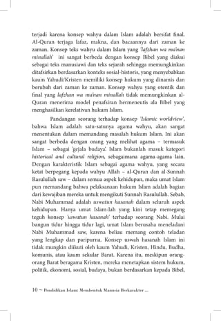terjadi karena konsep wahyu dalam Islam adalah bersifat final.
Al-Quran terjaga lafaz, makna, dan bacaannya dari zaman ke
zaman. Konsep teks wahyu dalam Islam yang ’lafzhan wa ma’nan
minallah’ ini sangat berbeda dengan konsep Bibel yang diakui
sebagai teks manusiawi dan teks sejarah sehingga memungkinkan
ditafsirkan berdasarkan konteks sosial-historis, yang menyebabkan
kaum Yahudi/Kristen memiliki konsep hukum yang dinamis dan
berubah dari zaman ke zaman. Konsep wahyu yang otentik dan
final yang lafzhan wa ma’nan minallah tidak memungkinkan alQuran menerima model penafsiran hermeneutis ala Bibel yang
menghasilkan kerelativan hukum Islam.
	 Pandangan seorang terhadap konsep ’Islamic worldview’,
bahwa Islam adalah satu-satunya agama wahyu, akan sangat
menentukan dalam memandang masalah hukum Islam. Ini akan
sangat berbeda dengan orang yang melihat agama – termasuk
Islam – sebagai ’gejala budaya’. Islam bukanlah masuk kategori
historical and cultural religion, sebagaimana agama-agama lain.
Dengan karakteristik Islam sebagai agama wahyu, yang secara
ketat berpegang kepada wahyu Allah – al-Quran dan al-Sunnah
Rasulullah saw – dalam semua aspek kehidupan, maka umat Islam
pun memandang bahwa pelaksanaan hukum Islam adalah bagian
dari kewajiban mereka untuk mengikuti Sunnah Rasulullah. Sebab,
Nabi Muhammad adalah uswatun hasanah dalam seluruh aspek
kehidupan. Hanya umat Islam-lah yang kini tetap memegang
teguh konsep ’uswatun hasanah’ terhadap seorang Nabi. Mulai
bangun tidur hingga tidur lagi, umat Islam berusaha meneladani
Nabi Muhammad saw, karena beliau memang contoh teladan
yang lengkap dan paripurna. Konsep uswah hasanah Islam ini
tidak mungkin diikuti oleh kaum Yahudi, Kristen, Hindu, Budha,
komunis, atau kaum sekular Barat. Karena itu, meskipun orangorang Barat beragama Kristen, mereka menetapkan sistem hukum,
politik, ekonomi, sosial, budaya, bukan berdasarkan kepada Bibel,
 ~ Pendidikan Islam: Membentuk Manusia Berkarakter ...

 